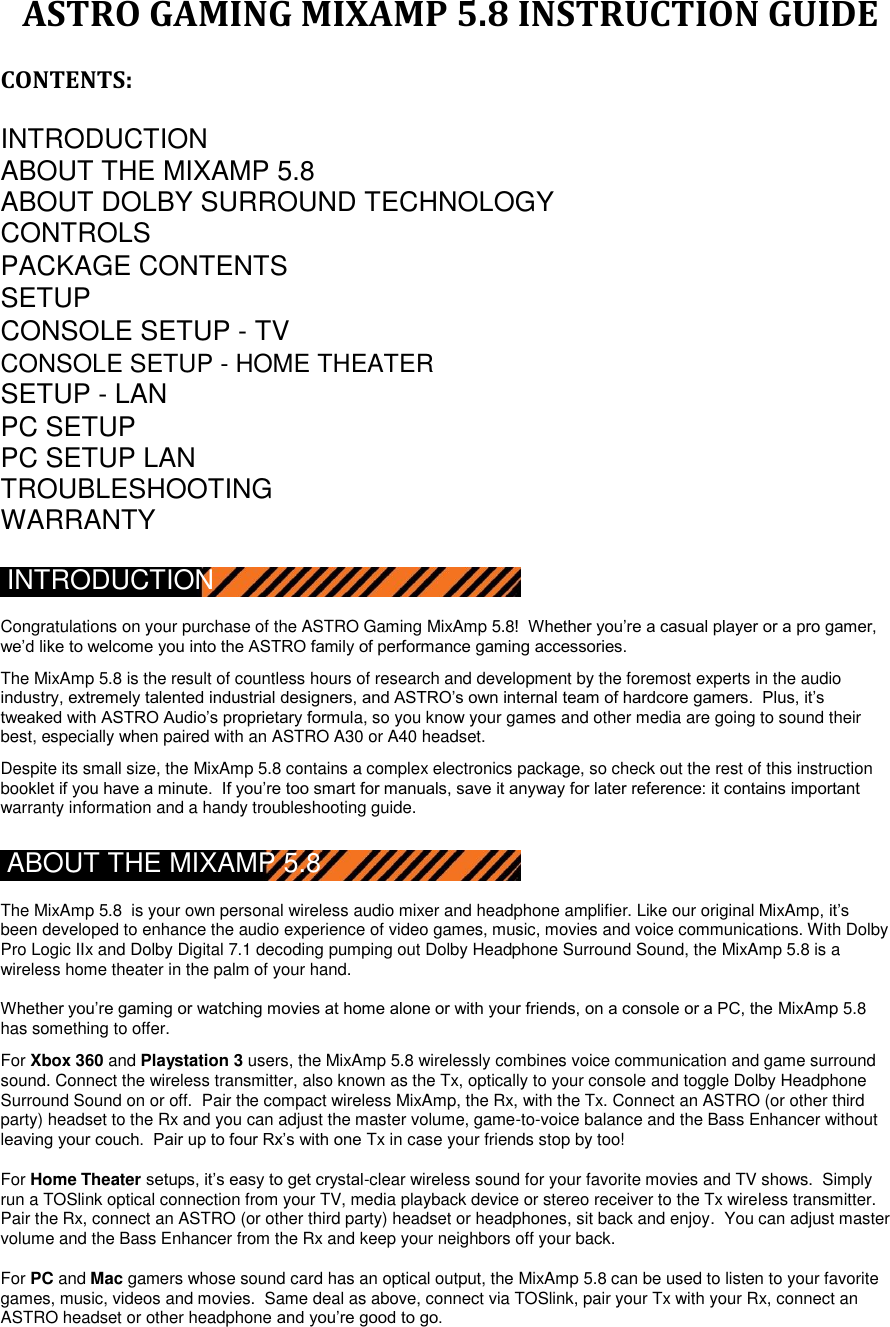 ASTRO GAMING MIXAMP 5.8 INSTRUCTION GUIDE  CONTENTS:  INTRODUCTION  ABOUT THE MIXAMP 5.8 ABOUT DOLBY SURROUND TECHNOLOGY CONTROLS  PACKAGE CONTENTS  SETUP   CONSOLE SETUP - TV   CONSOLE SETUP - HOME THEATER SETUP - LAN   PC SETUP  PC SETUP LAN  TROUBLESHOOTING  WARRANTY  INTRODUCTION  Congratulations on your purchase of the ASTRO Gaming MixAmp 5.8!  Whether you‟re a casual player or a pro gamer, we‟d like to welcome you into the ASTRO family of performance gaming accessories.  The MixAmp 5.8 is the result of countless hours of research and development by the foremost experts in the audio industry, extremely talented industrial designers, and ASTRO‟s own internal team of hardcore gamers.  Plus, it‟s tweaked with ASTRO Audio‟s proprietary formula, so you know your games and other media are going to sound their best, especially when paired with an ASTRO A30 or A40 headset.  Despite its small size, the MixAmp 5.8 contains a complex electronics package, so check out the rest of this instruction booklet if you have a minute.  If you‟re too smart for manuals, save it anyway for later reference: it contains important warranty information and a handy troubleshooting guide.  ABOUT THE MIXAMP 5.8  The MixAmp 5.8  is your own personal wireless audio mixer and headphone amplifier. Like our original MixAmp, it‟s been developed to enhance the audio experience of video games, music, movies and voice communications. With Dolby Pro Logic IIx and Dolby Digital 7.1 decoding pumping out Dolby Headphone Surround Sound, the MixAmp 5.8 is a wireless home theater in the palm of your hand.  Whether you‟re gaming or watching movies at home alone or with your friends, on a console or a PC, the MixAmp 5.8 has something to offer.   For Xbox 360 and Playstation 3 users, the MixAmp 5.8 wirelessly combines voice communication and game surround sound. Connect the wireless transmitter, also known as the Tx, optically to your console and toggle Dolby Headphone Surround Sound on or off.  Pair the compact wireless MixAmp, the Rx, with the Tx. Connect an ASTRO (or other third party) headset to the Rx and you can adjust the master volume, game-to-voice balance and the Bass Enhancer without leaving your couch.  Pair up to four Rx‟s with one Tx in case your friends stop by too!  For Home Theater setups, it‟s easy to get crystal-clear wireless sound for your favorite movies and TV shows.  Simply run a TOSlink optical connection from your TV, media playback device or stereo receiver to the Tx wireless transmitter.  Pair the Rx, connect an ASTRO (or other third party) headset or headphones, sit back and enjoy.  You can adjust master volume and the Bass Enhancer from the Rx and keep your neighbors off your back.  For PC and Mac gamers whose sound card has an optical output, the MixAmp 5.8 can be used to listen to your favorite games, music, videos and movies.  Same deal as above, connect via TOSlink, pair your Tx with your Rx, connect an ASTRO headset or other headphone and you‟re good to go.   