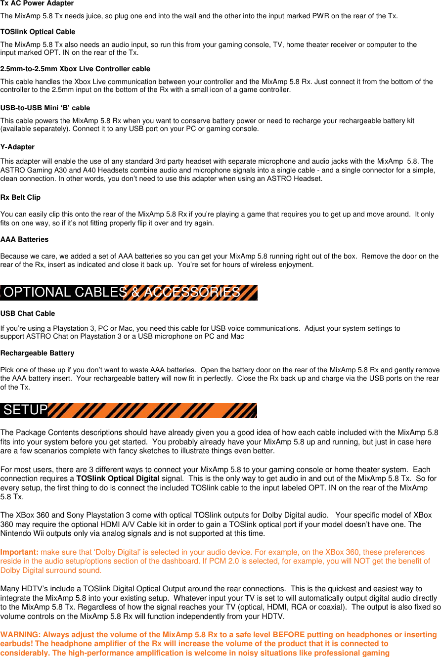  Tx AC Power Adapter  The MixAmp 5.8 Tx needs juice, so plug one end into the wall and the other into the input marked PWR on the rear of the Tx.  TOSlink Optical Cable  The MixAmp 5.8 Tx also needs an audio input, so run this from your gaming console, TV, home theater receiver or computer to the input marked OPT. IN on the rear of the Tx.  2.5mm-to-2.5mm Xbox Live Controller cable  This cable handles the Xbox Live communication between your controller and the MixAmp 5.8 Rx. Just connect it from the bottom of the controller to the 2.5mm input on the bottom of the Rx with a small icon of a game controller.    USB-to-USB Mini ‘B’ cable  This cable powers the MixAmp 5.8 Rx when you want to conserve battery power or need to recharge your rechargeable battery kit (available separately). Connect it to any USB port on your PC or gaming console.  Y-Adapter  This adapter will enable the use of any standard 3rd party headset with separate microphone and audio jacks with the MixAmp  5.8. The ASTRO Gaming A30 and A40 Headsets combine audio and microphone signals into a single cable - and a single connector for a simple, clean connection. In other words, you don‟t need to use this adapter when using an ASTRO Headset.  Rx Belt Clip  You can easily clip this onto the rear of the MixAmp 5.8 Rx if you‟re playing a game that requires you to get up and move around.  It only fits on one way, so if it‟s not fitting properly flip it over and try again.    AAA Batteries  Because we care, we added a set of AAA batteries so you can get your MixAmp 5.8 running right out of the box.  Remove the door on the rear of the Rx, insert as indicated and close it back up.  You‟re set for hours of wireless enjoyment.  OPTIONAL CABLES &amp; ACCESSORIES  USB Chat Cable  If you‟re using a Playstation 3, PC or Mac, you need this cable for USB voice communications.  Adjust your system settings to support ASTRO Chat on Playstation 3 or a USB microphone on PC and Mac  Rechargeable Battery  Pick one of these up if you don‟t want to waste AAA batteries.  Open the battery door on the rear of the MixAmp 5.8 Rx and gently remove the AAA battery insert.  Your rechargeable battery will now fit in perfectly.  Close the Rx back up and charge via the USB ports on the rear of the Tx.  SETUP  The Package Contents descriptions should have already given you a good idea of how each cable included with the MixAmp 5.8 fits into your system before you get started.  You probably already have your MixAmp 5.8 up and running, but just in case here are a few scenarios complete with fancy sketches to illustrate things even better.  For most users, there are 3 different ways to connect your MixAmp 5.8 to your gaming console or home theater system.  Each connection requires a TOSlink Optical Digital signal.  This is the only way to get audio in and out of the MixAmp 5.8 Tx.  So for every setup, the first thing to do is connect the included TOSlink cable to the input labeled OPT. IN on the rear of the MixAmp 5.8 Tx.  The XBox 360 and Sony Playstation 3 come with optical TOSlink outputs for Dolby Digital audio.   Your specific model of XBox 360 may require the optional HDMI A/V Cable kit in order to gain a TOSlink optical port if your model doesn‟t have one. The Nintendo Wii outputs only via analog signals and is not supported at this time.  Important: make sure that „Dolby Digital‟ is selected in your audio device. For example, on the XBox 360, these preferences reside in the audio setup/options section of the dashboard. If PCM 2.0 is selected, for example, you will NOT get the benefit of Dolby Digital surround sound.  Many HDTV‟s include a TOSlink Digital Optical Output around the rear connections.  This is the quickest and easiest way to integrate the MixAmp 5.8 into your existing setup.  Whatever input your TV is set to will automatically output digital audio directly to the MixAmp 5.8 Tx. Regardless of how the signal reaches your TV (optical, HDMI, RCA or coaxial).  The output is also fixed so volume controls on the MixAmp 5.8 Rx will function independently from your HDTV.       WARNING: Always adjust the volume of the MixAmp 5.8 Rx to a safe level BEFORE putting on headphones or inserting earbuds! The headphone amplifier of the Rx will increase the volume of the product that it is connected to considerably. The high-performance amplification is welcome in noisy situations like professional gaming 
