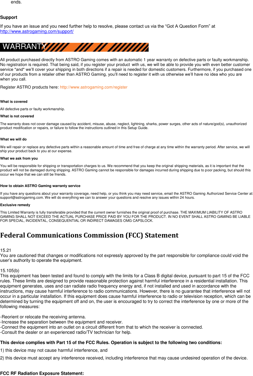 ends.    Support  If you have an issue and you need further help to resolve, please contact us via the “Got A Question Form” at http://www.astrogaming.com/support/  WARRANTY  All product purchased directly from ASTRO Gaming comes with an automatic 1 year warranty on defective parts or faulty workmanship. No registration is required. That being said, if you register your product with us, we will be able to provide you with even better customer service *and* we‟ll cover your shipping in both directions if a repair is needed for domestic customers. Furthermore, if you purchased one of our products from a retailer other than ASTRO Gaming, you‟ll need to register it with us otherwise we‟ll have no idea who you are when you call.  Register ASTRO products here: http://www.astrogaming.com/register  What is covered  All defective parts or faulty workmanship.  What is not covered  The warranty does not cover damage caused by accident, misuse, abuse, neglect, lightning, sharks, power surges, other acts of nature/god(s), unauthorized product modification or repairs, or failure to follow the instructions outlined in this Setup Guide.  What we will do  We will repair or replace any defective parts within a reasonable amount of time and free of charge at any time within the warranty period. After service, we will ship your product back to you at our expense.  What we ask from you  You will be responsible for shipping or transportation charges to us. We recommend that you keep the original shipping materials, as it is important that the product will not be damaged during shipping. ASTRO Gaming cannot be responsible for damages incurred during shipping due to poor packing, but should this occur we hope that we can still be friends.  How to obtain ASTRO Gaming warranty service  If you have any questions about your warranty coverage, need help, or you think you may need service, email the ASTRO Gaming Authorized Service Center at: support@astrogaming.com. We will do everything we can to answer your questions and resolve any issues within 24 hours.  Exclusive remedy  This Limited Warranty is fully transferable provided that the current owner furnishes the original proof of purchase. THE MAXIMUM LIABILITY OF ASTRO GAMING SHALL NOT EXCEED THE ACTUAL PURCHASE PRICE PAID BY YOU FOR THE PRODUCT. IN NO EVENT SHALL ASTRO GAMING BE LIABLE FOR SPECIAL, INCIDENTAL, CONSEQUENTIAL OR INDIRECT DAMAGES OMG CAPSLOCK.   Federal Communications Commission (FCC) Statement  15.21 You are cautioned that changes or modifications not expressly approved by the part responsible for compliance could void the user‟s authority to operate the equipment.  15.105(b) This equipment has been tested and found to comply with the limits for a Class B digital device, pursuant to part 15 of the FCC rules. These limits are designed to provide reasonable protection against harmful interference in a residential installation. This equipment generates, uses and can radiate radio frequency energy and, if not installed and used in accordance with the instructions, may cause harmful interference to radio communications. However, there is no guarantee that interference will not occur in a particular installation. If this equipment does cause harmful interference to radio or television reception, which can be determined by turning the equipment off and on, the user is encouraged to try to correct the interference by one or more of the following measures:   -Reorient or relocate the receiving antenna. -Increase the separation between the equipment and receiver. -Connect the equipment into an outlet on a circuit different from that to which the receiver is connected. -Consult the dealer or an experienced radio/TV technician for help.  This device complies with Part 15 of the FCC Rules. Operation is subject to the following two conditions: 1) this device may not cause harmful interference, and 2) this device must accept any interference received, including interference that may cause undesired operation of the device.  FCC RF Radiation Exposure Statement: 