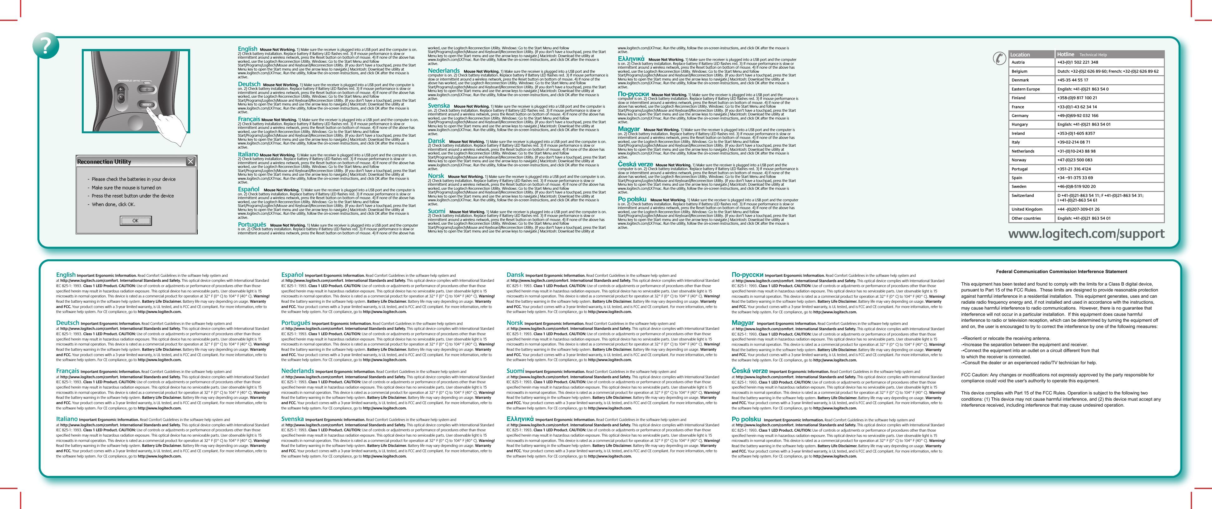 ?English  Mouse Not Working. 1) Make sure the receiver is plugged into a USB port and the computer is on. 2) Check battery installation. Replace battery if Battery LED flashes red. 3) If mouse performance is slow or intermittent around a wireless network, press the Reset button on bottom of mouse. 4) If none of the above has worked, use the Logitech Reconnection Utility. Windows: Go to the Start Menu and follow Start/Programs/Logitech/Mouse and Keyboard/Reconnection Utility. (If you don’t have a touchpad, press the Start Menu key to open the Start menu and use the arrow keys to navigate.) Macintosh: Download the utility at www.logitech.com/LX7mac. Run the utility, follow the on-screen instructions, and click OK after the mouse is active.   Deutsch  Mouse Not Working. 1) Make sure the receiver is plugged into a USB port and the computer is on. 2) Check battery installation. Replace battery if Battery LED flashes red. 3) If mouse performance is slow or intermittent around a wireless network, press the Reset button on bottom of mouse. 4) If none of the above has worked, use the Logitech Reconnection Utility. Windows: Go to the Start Menu and follow Start/Programs/Logitech/Mouse and Keyboard/Reconnection Utility. (If you don’t have a touchpad, press the Start Menu key to open the Start menu and use the arrow keys to navigate.) Macintosh: Download the utility at www.logitech.com/LX7mac. Run the utility, follow the on-screen instructions, and click OK after the mouse is active. Français Mouse Not Working. 1) Make sure the receiver is plugged into a USB port and the computer is on. 2) Check battery installation. Replace battery if Battery LED flashes red. 3) If mouse performance is slow or intermittent around a wireless network, press the Reset button on bottom of mouse. 4) If none of the above has worked, use the Logitech Reconnection Utility. Windows: Go to the Start Menu and follow Start/Programs/Logitech/Mouse and Keyboard/Reconnection Utility. (If you don’t have a touchpad, press the Start Menu key to open the Start menu and use the arrow keys to navigate.) Macintosh: Download the utility at www.logitech.com/LX7mac. Run the utility, follow the on-screen instructions, and click OK after the mouse is active.Italiano Mouse Not Working. 1) Make sure the receiver is plugged into a USB port and the computer is on. 2) Check battery installation. Replace battery if Battery LED flashes red. 3) If mouse performance is slow or intermittent around a wireless network, press the Reset button on bottom of mouse. 4) If none of the above has worked, use the Logitech Reconnection Utility. Windows: Go to the Start Menu and follow Start/Programs/Logitech/Mouse and Keyboard/Reconnection Utility. (If you don’t have a touchpad, press the Start Menu key to open the Start menu and use the arrow keys to navigate.) Macintosh: Download the utility at www.logitech.com/LX7mac. Run the utility, follow the on-screen instructions, and click OK after the mouse is active.Español   Mouse Not Working. 1) Make sure the receiver is plugged into a USB port and the computer is on. 2) Check battery installation. Replace battery if Battery LED flashes red. 3) If mouse performance is slow or intermittent around a wireless network, press the Reset button on bottom of mouse. 4) If none of the above has worked, use the Logitech Reconnection Utility. Windows: Go to the Start Menu and follow Start/Programs/Logitech/Mouse and Keyboard/Reconnection Utility. (If you don’t have a touchpad, press the Start Menu key to open the Start menu and use the arrow keys to navigate.) Macintosh: Download the utility at www.logitech.com/LX7mac. Run the utility, follow the on-screen instructions, and click OK after the mouse is active.Português   Mouse Not Working. 1) Make sure the receiver is plugged into a USB port and the computer is on. 2) Check battery installation. Replace battery if Battery LED flashes red. 3) If mouse performance is slow or intermittent around a wireless network, press the Reset button on bottom of mouse. 4) If none of the above has worked, use the Logitech Reconnection Utility. Windows: Go to the Start Menu and follow Start/Programs/Logitech/Mouse and Keyboard/Reconnection Utility. (If you don’t have a touchpad, press the Start Menu key to open the Start menu and use the arrow keys to navigate.) Macintosh: Download the utility at www.logitech.com/LX7mac. Run the utility, follow the on-screen instructions, and click OK after the mouse is active.Nederlands   Mouse Not Working. 1) Make sure the receiver is plugged into a USB port and the computer is on. 2) Check battery installation. Replace battery if Battery LED flashes red. 3) If mouse performance is slow or intermittent around a wireless network, press the Reset button on bottom of mouse. 4) If none of the above has worked, use the Logitech Reconnection Utility. Windows: Go to the Start Menu and follow Start/Programs/Logitech/Mouse and Keyboard/Reconnection Utility. (If you don’t have a touchpad, press the Start Menu key to open the Start menu and use the arrow keys to navigate.) Macintosh: Download the utility at www.logitech.com/LX7mac. Run the utility, follow the on-screen instructions, and click OK after the mouse is active.Svenska   Mouse Not Working. 1) Make sure the receiver is plugged into a USB port and the computer is on. 2) Check battery installation. Replace battery if Battery LED flashes red. 3) If mouse performance is slow or intermittent around a wireless network, press the Reset button on bottom of mouse. 4) If none of the above has worked, use the Logitech Reconnection Utility. Windows: Go to the Start Menu and follow Start/Programs/Logitech/Mouse and Keyboard/Reconnection Utility. (If you don’t have a touchpad, press the Start Menu key to open the Start menu and use the arrow keys to navigate.) Macintosh: Download the utility at www.logitech.com/LX7mac. Run the utility, follow the on-screen instructions, and click OK after the mouse is active.Dansk   Mouse Not Working. 1) Make sure the receiver is plugged into a USB port and the computer is on. 2) Check battery installation. Replace battery if Battery LED flashes red. 3) If mouse performance is slow or intermittent around a wireless network, press the Reset button on bottom of mouse. 4) If none of the above has worked, use the Logitech Reconnection Utility. Windows: Go to the Start Menu and follow Start/Programs/Logitech/Mouse and Keyboard/Reconnection Utility. (If you don’t have a touchpad, press the Start Menu key to open the Start menu and use the arrow keys to navigate.) Macintosh: Download the utility at www.logitech.com/LX7mac. Run the utility, follow the on-screen instructions, and click OK after the mouse is active.Norsk   Mouse Not Working. 1) Make sure the receiver is plugged into a USB port and the computer is on. 2) Check battery installation. Replace battery if Battery LED flashes red. 3) If mouse performance is slow or intermittent around a wireless network, press the Reset button on bottom of mouse. 4) If none of the above has worked, use the Logitech Reconnection Utility. Windows: Go to the Start Menu and follow Start/Programs/Logitech/Mouse and Keyboard/Reconnection Utility. (If you don’t have a touchpad, press the Start Menu key to open the Start menu and use the arrow keys to navigate.) Macintosh: Download the utility at www.logitech.com/LX7mac. Run the utility, follow the on-screen instructions, and click OK after the mouse is active.Suomi   Mouse Not Working. 1) Make sure the receiver is plugged into a USB port and the computer is on. 2) Check battery installation. Replace battery if Battery LED flashes red. 3) If mouse performance is slow or intermittent around a wireless network, press the Reset button on bottom of mouse. 4) If none of the above has worked, use the Logitech Reconnection Utility. Windows: Go to the Start Menu and follow Start/Programs/Logitech/Mouse and Keyboard/Reconnection Utility. (If you don’t have a touchpad, press the Start Menu key to open the Start menu and use the arrow keys to navigate.) Macintosh: Download the utility at www.logitech.com/LX7mac. Run the utility, follow the on-screen instructions, and click OK after the mouse is active.Ελληνικά   Mouse Not Working. 1) Make sure the receiver is plugged into a USB port and the computer is on. 2) Check battery installation. Replace battery if Battery LED flashes red. 3) If mouse performance is slow or intermittent around a wireless network, press the Reset button on bottom of mouse. 4) If none of the above has worked, use the Logitech Reconnection Utility. Windows: Go to the Start Menu and follow Start/Programs/Logitech/Mouse and Keyboard/Reconnection Utility. (If you don’t have a touchpad, press the Start Menu key to open the Start menu and use the arrow keys to navigate.) Macintosh: Download the utility at www.logitech.com/LX7mac. Run the utility, follow the on-screen instructions, and click OK after the mouse is active.По-русски  Mouse Not Working. 1) Make sure the receiver is plugged into a USB port and the computer is on. 2) Check battery installation. Replace battery if Battery LED flashes red. 3) If mouse performance is slow or intermittent around a wireless network, press the Reset button on bottom of mouse. 4) If none of the above has worked, use the Logitech Reconnection Utility. Windows: Go to the Start Menu and follow Start/Programs/Logitech/Mouse and Keyboard/Reconnection Utility. (If you don’t have a touchpad, press the Start Menu key to open the Start menu and use the arrow keys to navigate.) Macintosh: Download the utility at www.logitech.com/LX7mac. Run the utility, follow the on-screen instructions, and click OK after the mouse is active.Magyar   Mouse Not Working. 1) Make sure the receiver is plugged into a USB port and the computer is on. 2) Check battery installation. Replace battery if Battery LED flashes red. 3) If mouse performance is slow or intermittent around a wireless network, press the Reset button on bottom of mouse. 4) If none of the above has worked, use the Logitech Reconnection Utility. Windows: Go to the Start Menu and follow Start/Programs/Logitech/Mouse and Keyboard/Reconnection Utility. (If you don’t have a touchpad, press the Start Menu key to open the Start menu and use the arrow keys to navigate.) Macintosh: Download the utility at www.logitech.com/LX7mac. Run the utility, follow the on-screen instructions, and click OK after the mouse is active.Česká verze  Mouse Not Working. 1) Make sure the receiver is plugged into a USB port and the computer is on. 2) Check battery installation. Replace battery if Battery LED flashes red. 3) If mouse performance is slow or intermittent around a wireless network, press the Reset button on bottom of mouse. 4) If none of the above has worked, use the Logitech Reconnection Utility. Windows: Go to the Start Menu and follow Start/Programs/Logitech/Mouse and Keyboard/Reconnection Utility. (If you don’t have a touchpad, press the Start Menu key to open the Start menu and use the arrow keys to navigate.) Macintosh: Download the utility at www.logitech.com/LX7mac. Run the utility, follow the on-screen instructions, and click OK after the mouse is active.Po polsku   Mouse Not Working. 1) Make sure the receiver is plugged into a USB port and the computer is on. 2) Check battery installation. Replace battery if Battery LED flashes red. 3) If mouse performance is slow or intermittent around a wireless network, press the Reset button on bottom of mouse. 4) If none of the above has worked, use the Logitech Reconnection Utility. Windows: Go to the Start Menu and follow Start/Programs/Logitech/Mouse and Keyboard/Reconnection Utility. (If you don’t have a touchpad, press the Start Menu key to open the Start menu and use the arrow keys to navigate.) Macintosh: Download the utility at www.logitech.com/LX7mac. Run the utility, follow the on-screen instructions, and click OK after the mouse is active. www.logitech.com/supportwww.logitech.com/supportLocation Hotline     Technical HelpHotline     AustriaBelgiumDenmarkEastern EuropeFinlandFranceGermanyHungaryIrelandItalyNetherlandsNorwayPortugalSpainSwedenSwitzerland+43-(0)1 502 221 348Dutch: +32-(0)2 626 89 60; French: +32-(0)2 626 89 62+45-35 44 55 17English: +41-(0)21 863 54 0+358-(0)9 817 100 21+33-(0)1-43 62 34 14+49-(0)69-92 032 166English: +41-(0)21 863 54 01+353-(0)1-605 8357+39-02-214 08 71+31-(0)10-243 88 98+47-(0)23 500 083+351-21 316 4124+34 –91-375 33 69+46-(0)8-519 920 20D +41-(0)21-863 54 11; F +41-(0)21-863 54 31;I +41-(0)21-863 54 61United KingdomOther countries+44 -(0)207-309-01 26English: +41-(0)21 863 54 01English Important Ergonomic Information. Read Comfort Guidelines in the software help system and at http://www.logitech.com/comfort. International Standards and Safety. This optical device complies with International Standard IEC 825-1: 1993. Class 1 LED Product. CAUTION: Use of controls or adjustments or performance of procedures other than those specified herein may result in hazardous radiation exposure. This optical device has no serviceable parts. User observable light is 15 microwatts in normal operation. This device is rated as a commercial product for operation at 32° F (0° C) to 104° F (40° C). Warning! Read the battery warning in the software help system. Battery Life Disclaimer. Battery life may vary depending on usage. Warranty and FCC. Your product comes with a 3-year limited warranty, is UL tested, and is FCC and CE compliant. For more information, refer to the software help system. For CE compliance, go to http://www.logitech.com. Deutsch Important Ergonomic Information. Read Comfort Guidelines in the software help system and at http://www.logitech.com/comfort. International Standards and Safety. This optical device complies with International Standard IEC 825-1: 1993. Class 1 LED Product. CAUTION: Use of controls or adjustments or performance of procedures other than those specified herein may result in hazardous radiation exposure. This optical device has no serviceable parts. User observable light is 15 microwatts in normal operation. This device is rated as a commercial product for operation at 32° F (0° C) to 104° F (40° C). Warning! Read the battery warning in the software help system. Battery Life Disclaimer. Battery life may vary depending on usage. Warranty and FCC. Your product comes with a 3-year limited warranty, is UL tested, and is FCC and CE compliant. For more information, refer to the software help system. For CE compliance, go to http://www.logitech.com.Français Important Ergonomic Information. Read Comfort Guidelines in the software help system and at http://www.logitech.com/comfort. International Standards and Safety. This optical device complies with International Standard IEC 825-1: 1993. Class 1 LED Product. CAUTION: Use of controls or adjustments or performance of procedures other than those specified herein may result in hazardous radiation exposure. This optical device has no serviceable parts. User observable light is 15 microwatts in normal operation. This device is rated as a commercial product for operation at 32° F (0° C) to 104° F (40° C). Warning! Read the battery warning in the software help system. Battery Life Disclaimer. Battery life may vary depending on usage. Warranty and FCC. Your product comes with a 3-year limited warranty, is UL tested, and is FCC and CE compliant. For more information, refer to the software help system. For CE compliance, go to http://www.logitech.com. Italiano Important Ergonomic Information. Read Comfort Guidelines in the software help system and at http://www.logitech.com/comfort. International Standards and Safety. This optical device complies with International Standard IEC 825-1: 1993. Class 1 LED Product. CAUTION: Use of controls or adjustments or performance of procedures other than those specified herein may result in hazardous radiation exposure. This optical device has no serviceable parts. User observable light is 15 microwatts in normal operation. This device is rated as a commercial product for operation at 32° F (0° C) to 104° F (40° C). Warning! Read the battery warning in the software help system. Battery Life Disclaimer. Battery life may vary depending on usage. Warranty and FCC. Your product comes with a 3-year limited warranty, is UL tested, and is FCC and CE compliant. For more information, refer to the software help system. For CE compliance, go to http://www.logitech.com.  Español Important Ergonomic Information. Read Comfort Guidelines in the software help system and at http://www.logitech.com/comfort. International Standards and Safety. This optical device complies with International Standard IEC 825-1: 1993. Class 1 LED Product. CAUTION: Use of controls or adjustments or performance of procedures other than those specified herein may result in hazardous radiation exposure. This optical device has no serviceable parts. User observable light is 15 microwatts in normal operation. This device is rated as a commercial product for operation at 32° F (0° C) to 104° F (40° C). Warning! Read the battery warning in the software help system. Battery Life Disclaimer. Battery life may vary depending on usage. Warranty and FCC. Your product comes with a 3-year limited warranty, is UL tested, and is FCC and CE compliant. For more information, refer to the software help system. For CE compliance, go to http://www.logitech.com.Português Important Ergonomic Information. Read Comfort Guidelines in the software help system and at http://www.logitech.com/comfort. International Standards and Safety. This optical device complies with International Standard IEC 825-1: 1993. Class 1 LED Product. CAUTION: Use of controls or adjustments or performance of procedures other than those specified herein may result in hazardous radiation exposure. This optical device has no serviceable parts. User observable light is 15 microwatts in normal operation. This device is rated as a commercial product for operation at 32° F (0° C) to 104° F (40° C). Warning! Read the battery warning in the software help system. Battery Life Disclaimer. Battery life may vary depending on usage. Warranty and FCC. Your product comes with a 3-year limited warranty, is UL tested, and is FCC and CE compliant. For more information, refer to the software help system. For CE compliance, go to http://www.logitech.com. Nederlands Important Ergonomic Information. Read Comfort Guidelines in the software help system and at http://www.logitech.com/comfort. International Standards and Safety. This optical device complies with International Standard IEC 825-1: 1993. Class 1 LED Product. CAUTION: Use of controls or adjustments or performance of procedures other than those specified herein may result in hazardous radiation exposure. This optical device has no serviceable parts. User observable light is 15 microwatts in normal operation. This device is rated as a commercial product for operation at 32° F (0° C) to 104° F (40° C). Warning! Read the battery warning in the software help system. Battery Life Disclaimer. Battery life may vary depending on usage. Warranty and FCC. Your product comes with a 3-year limited warranty, is UL tested, and is FCC and CE compliant. For more information, refer to the software help system. For CE compliance, go to http://www.logitech.com.   Svenska Important Ergonomic Information. Read Comfort Guidelines in the software help system and at http://www.logitech.com/comfort. International Standards and Safety. This optical device complies with International Standard IEC 825-1: 1993. Class 1 LED Product. CAUTION: Use of controls or adjustments or performance of procedures other than those specified herein may result in hazardous radiation exposure. This optical device has no serviceable parts. User observable light is 15 microwatts in normal operation. This device is rated as a commercial product for operation at 32° F (0° C) to 104° F (40° C). Warning! Read the battery warning in the software help system. Battery Life Disclaimer. Battery life may vary depending on usage. Warranty and FCC. Your product comes with a 3-year limited warranty, is UL tested, and is FCC and CE compliant. For more information, refer to the software help system. For CE compliance, go to http://www.logitech.com. Dansk Important Ergonomic Information. Read Comfort Guidelines in the software help system and at http://www.logitech.com/comfort. International Standards and Safety. This optical device complies with International Standard IEC 825-1: 1993. Class 1 LED Product. CAUTION: Use of controls or adjustments or performance of procedures other than those specified herein may result in hazardous radiation exposure. This optical device has no serviceable parts. User observable light is 15 microwatts in normal operation. This device is rated as a commercial product for operation at 32° F (0° C) to 104° F (40° C). Warning! Read the battery warning in the software help system. Battery Life Disclaimer. Battery life may vary depending on usage. Warranty and FCC. Your product comes with a 3-year limited warranty, is UL tested, and is FCC and CE compliant. For more information, refer to the software help system. For CE compliance, go to http://www.logitech.com.  Norsk Important Ergonomic Information. Read Comfort Guidelines in the software help system and at http://www.logitech.com/comfort. International Standards and Safety. This optical device complies with International Standard IEC 825-1: 1993. Class 1 LED Product. CAUTION: Use of controls or adjustments or performance of procedures other than those specified herein may result in hazardous radiation exposure. This optical device has no serviceable parts. User observable light is 15 microwatts in normal operation. This device is rated as a commercial product for operation at 32° F (0° C) to 104° F (40° C). Warning! Read the battery warning in the software help system. Battery Life Disclaimer. Battery life may vary depending on usage. Warranty and FCC. Your product comes with a 3-year limited warranty, is UL tested, and is FCC and CE compliant. For more information, refer to the software help system. For CE compliance, go to http://www.logitech.com. Suomi Important Ergonomic Information. Read Comfort Guidelines in the software help system and at http://www.logitech.com/comfort. International Standards and Safety. This optical device complies with International Standard IEC 825-1: 1993. Class 1 LED Product. CAUTION: Use of controls or adjustments or performance of procedures other than those specified herein may result in hazardous radiation exposure. This optical device has no serviceable parts. User observable light is 15 microwatts in normal operation. This device is rated as a commercial product for operation at 32° F (0° C) to 104° F (40° C). Warning! Read the battery warning in the software help system. Battery Life Disclaimer. Battery life may vary depending on usage. Warranty and FCC. Your product comes with a 3-year limited warranty, is UL tested, and is FCC and CE compliant. For more information, refer to the software help system. For CE compliance, go to http://www.logitech.com. Ελληνικά Important Ergonomic Information. Read Comfort Guidelines in the software help system and at http://www.logitech.com/comfort. International Standards and Safety. This optical device complies with International Standard IEC 825-1: 1993. Class 1 LED Product. CAUTION: Use of controls or adjustments or performance of procedures other than those specified herein may result in hazardous radiation exposure. This optical device has no serviceable parts. User observable light is 15 microwatts in normal operation. This device is rated as a commercial product for operation at 32° F (0° C) to 104° F (40° C). Warning! Read the battery warning in the software help system. Battery Life Disclaimer. Battery life may vary depending on usage. Warranty and FCC. Your product comes with a 3-year limited warranty, is UL tested, and is FCC and CE compliant. For more information, refer to the software help system. For CE compliance, go to http://www.logitech.com.  По-русски Important Ergonomic Information. Read Comfort Guidelines in the software help system and at http://www.logitech.com/comfort. International Standards and Safety. This optical device complies with International Standard IEC 825-1: 1993. Class 1 LED Product. CAUTION: Use of controls or adjustments or performance of procedures other than those specified herein may result in hazardous radiation exposure. This optical device has no serviceable parts. User observable light is 15 microwatts in normal operation. This device is rated as a commercial product for operation at 32° F (0° C) to 104° F (40° C). Warning! Read the battery warning in the software help system. Battery Life Disclaimer. Battery life may vary depending on usage. Warranty and FCC. Your product comes with a 3-year limited warranty, is UL tested, and is FCC and CE compliant. For more information, refer to the software help system. For CE compliance, go to http://www.logitech.com. Magyar  Important Ergonomic Information. Read Comfort Guidelines in the software help system and at http://www.logitech.com/comfort. International Standards and Safety. This optical device complies with International Standard IEC 825-1: 1993. Class 1 LED Product. CAUTION: Use of controls or adjustments or performance of procedures other than those specified herein may result in hazardous radiation exposure. This optical device has no serviceable parts. User observable light is 15 microwatts in normal operation. This device is rated as a commercial product for operation at 32° F (0° C) to 104° F (40° C). Warning! Read the battery warning in the software help system. Battery Life Disclaimer. Battery life may vary depending on usage. Warranty and FCC. Your product comes with a 3-year limited warranty, is UL tested, and is FCC and CE compliant. For more information, refer to the software help system. For CE compliance, go to http://www.logitech.com.Česká verze Important Ergonomic Information. Read Comfort Guidelines in the software help system and at http://www.logitech.com/comfort. International Standards and Safety. This optical device complies with International Standard IEC 825-1: 1993. Class 1 LED Product. CAUTION: Use of controls or adjustments or performance of procedures other than those specified herein may result in hazardous radiation exposure. This optical device has no serviceable parts. User observable light is 15 microwatts in normal operation. This device is rated as a commercial product for operation at 32° F (0° C) to 104° F (40° C). Warning! Read the battery warning in the software help system. Battery Life Disclaimer. Battery life may vary depending on usage. Warranty and FCC. Your product comes with a 3-year limited warranty, is UL tested, and is FCC and CE compliant. For more information, refer to the software help system. For CE compliance, go to http://www.logitech.com.Po polsku  Important Ergonomic Information. Read Comfort Guidelines in the software help system and at http://www.logitech.com/comfort. International Standards and Safety. This optical device complies with International Standard IEC 825-1: 1993. Class 1 LED Product. CAUTION: Use of controls or adjustments or performance of procedures other than those specified herein may result in hazardous radiation exposure. This optical device has no serviceable parts. User observable light is 15 microwatts in normal operation. This device is rated as a commercial product for operation at 32° F (0° C) to 104° F (40° C). Warning! Read the battery warning in the software help system. Battery Life Disclaimer. Battery life may vary depending on usage. Warranty and FCC. Your product comes with a 3-year limited warranty, is UL tested, and is FCC and CE compliant. For more information, refer to the software help system. For CE compliance, go to http://www.logitech.com.Federal Communication Commission Interference StatementThis equipment has been tested and found to comply with the limits for a Class B digital device, pursuant to Part 15 of the FCC Rules.  These limits are designed to provide reasonable protection against harmful interference in a residential installation.  This equipment generates, uses and can radiate radio frequency energy and, if not installed and used in accordance with the instructions, may cause harmful interference to radio communications.  However, there is no guarantee that interference will not occur in a particular installation.  If this equipment does cause harmful interference to radio or television reception, which can be determined by turning the equipment off and on, the user is encouraged to try to correct the interference by one of the following measures:-•Reorient or relocate the receiving antenna.-•Increase the separation between the equipment and receiver.-•Connect the equipment into an outlet on a circuit different from thatto which the receiver is connected.-•Consult the dealer or an experienced radio/TV technician for help.FCC Caution: Any changes or modifications not expressly approved by the party responsible for compliance could void the user&apos;s authority to operate this equipment.This device complies with Part 15 of the FCC Rules. Operation is subject to the following two conditions: (1) This device may not cause harmful interference, and (2) this device must accept any interference received, including interference that may cause undesired operation.