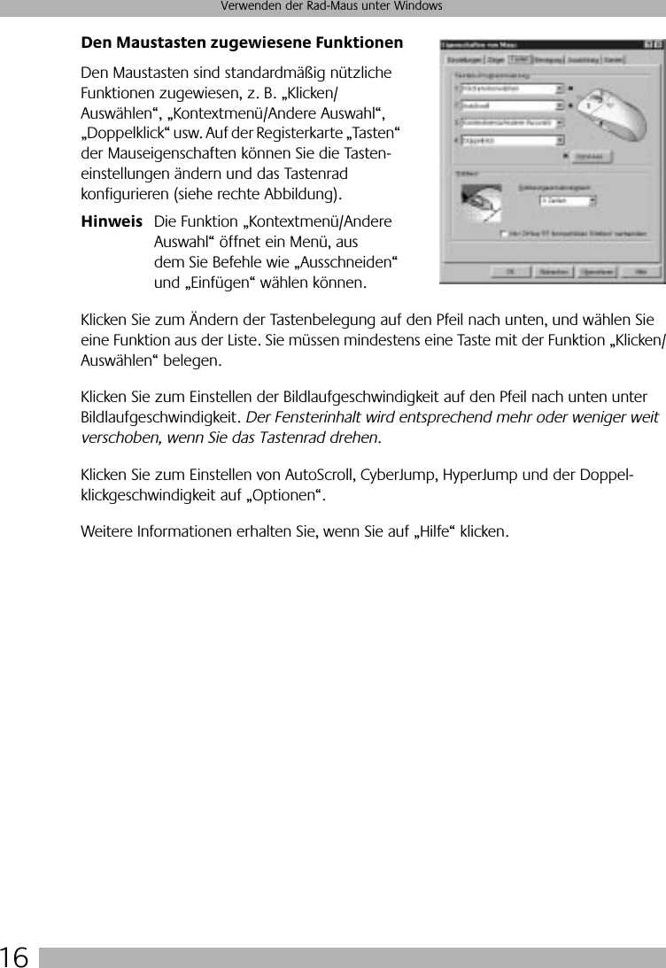  16 Verwenden der Rad-Maus unter Windows Den Maustasten zugewiesene Funktionen Den Maustasten sind standardmäßig nützliche Funktionen zugewiesen, z. B. „Klicken/Auswählen“, „Kontextmenü/Andere Auswahl“, „Doppelklick“ usw. Auf der Registerkarte „Tasten“ der Mauseigenschaften können Sie die Tasten-einstellungen ändern und das Tastenrad konfigurieren (siehe rechte Abbildung). Hinweis Die Funktion „Kontextmenü/Andere Auswahl“ öffnet ein Menü, aus dem Sie Befehle wie „Ausschneiden“ und „Einfügen“ wählen können.Klicken Sie zum Ändern der Tastenbelegung auf den Pfeil nach unten, und wählen Sie eine Funktion aus der Liste. Sie müssen mindestens eine Taste mit der Funktion „Klicken/Auswählen“ belegen. Klicken Sie zum Einstellen der Bildlaufgeschwindigkeit auf den Pfeil nach unten unter Bildlaufgeschwindigkeit.  Der Fensterinhalt wird entsprechend mehr oder weniger weit verschoben, wenn Sie das Tastenrad drehen.  Klicken Sie zum Einstellen von AutoScroll, CyberJump, HyperJump und der Doppel-klickgeschwindigkeit auf „Optionen“. Weitere Informationen erhalten Sie, wenn Sie auf „Hilfe“ klicken.