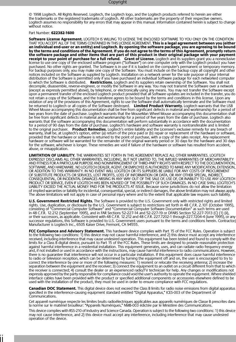  ii Copyright © 1998 Logitech. All Rights Reserved. Logitech, the Logitech logo, and the Logitech products referred to herein are either the trademarks or the registered trademarks of Logitech. All other trademarks are the property of their respective owners. Logitech assumes no responsibility for any errors that may appear in this manual. Information contained herein is subject to change without notice.Part Number:  622382-1600Software License Agreement.  LOGITECH IS WILLING TO LICENSE THE ENCLOSED SOFTWARE TO YOU ONLY ON THE CONDITION THAT YOU ACCEPT ALL OF THE TERMS CONTAINED IN THIS LICENSE AGREEMENT.  This is a legal agreement between you (either an individual end-user or an entity) and Logitech. By opening the software package, you are agreeing to be bound by the terms and conditions of the Agreement. If you do not agree to the terms of this Agreement, promptly return the software package and other items that are part of this product in their original package with your payment receipt to your point of purchase for a full refund. Grant of License.  Logitech and its suppliers grant you a nonexclusive license to use one copy of the enclosed software program (“Software”) on one computer only with the Logitech product you have purchased. No other rights are granted. The Software is in use if it is loaded on the computer’s permanent or temporary memory. For backup purposes only, you may make one copy of the Software. You must include on the backup copy all copyright and other notices included on the Software as supplied by Logitech. Installation on a network server for the sole purpose of your internal distribution of the Software is permitted only if you have purchased an individual Software package for each networked computer to which the Software is distributed. Restrictions.  Logitech and its suppliers retain ownership of the Software. You shall not decompile, disassemble, reverse-engineer, or modify the Software in any way. You may not transmit the Software over a network (except as expressly permitted above), by telephone, or electronically using any means. You may not transfer the Software except upon a permanent transfer of the enclosed Logitech product provided that all Software updates are included in the transfer, you do not retain a copy of the Software, and the transferee agrees to be bound by the terms and conditions in this license. Upon any violation of any of the provisions of this Agreement, rights to use the Software shall automatically terminate and the Software must be returned to Logitech or all copies of the Software destroyed. Limited Product Warranty.  Logitech warrants that the USB Wheel Mouse accompanying this documentation shall be free from significant defects in material and workmanship for a period of two years from the date of purchase. Logitech warrants that the MouseMan Wheel Mouse accompanying this documentation shall be free from significant defects in material and workmanship for a period of five years from the date of purchase. Logitech also warrants that the software accompanying this documentation will perform substantially in accordance with the documentation for a period of 90 days from the date of purchase. Logitech’s hardware and software warranty is nontransferable and is limited to the original purchaser. Product Remedies.  Logitech’s entire liability and the Licensee’s exclusive remedy for any breach of warranty, shall be, at Logitech’s option, either (a) return of the price paid or (b) repair or replacement of the hardware or software, provided that the hardware or software is returned to the point of purchase, with a copy of the sales receipt. Any replacement hardware or software will be warranted for the remainder of the original warranty period or 30 days for the hardware and 30 days for the software, whichever is longer. These remedies are void if failure of the hardware or software has resulted from accident, abuse, or misapplication.  LIMITATION OF LIABILITY.  THE WARRANTIES SET FORTH IN THIS AGREEMENT REPLACE ALL OTHER WARRANTIES. LOGITECH EXPRESSLY DISCLAIMS ALL OTHER WARRANTIES, INCLUDING, BUT NOT LIMITED TO, THE IMPLIED WARRANTIES OF MERCHANTABILITY AND FITNESS FOR A PARTICULAR PURPOSE AND NONINFRINGEMENT OF THIRD-PARTY RIGHTS WITH RESPECT TO THE DOCUMENTATION, SOFTWARE, AND HARDWARE. NO LOGITECH DEALER, AGENT, OR EMPLOYEE IS AUTHORIZED TO MAKE ANY MODIFICATION, EXTENSION, OR ADDITION TO THIS WARRANTY. IN NO EVENT WILL LOGITECH OR ITS SUPPLIERS BE LIABLE FOR ANY COSTS OF PROCUREMENT OF SUBSTITUTE PRODUCTS OR SERVICES, LOST PROFITS, LOSS OF INFORMATION OR DATA, OR ANY OTHER SPECIAL, INDIRECT, CONSEQUENTIAL, OR INCIDENTAL DAMAGES ARISING IN ANY WAY OUT OF THE SALE OF, USE OF, OR INABILITY TO USE ANY LOGITECH PRODUCT OR SERVICE, EVEN IF LOGITECH HAS BEEN ADVISED OF THE POSSIBILITY OF SUCH DAMAGES. IN NO CASE SHALL LOGITECH’S LIABILITY EXCEED THE ACTUAL MONEY PAID FOR THE PRODUCTS AT ISSUE. Because some jurisdictions do not allow the limitation of implied warranties or liability for incidental, consequential, special, or indirect damages, the above limitation may not always apply. The above limitations will not apply in case of personal injury where and to the extent that applicable law requires such liability. U.S. Government Restricted Rights.  The Software is provided to the U.S. Government only with restricted rights and limited rights. Use, duplication, or disclosure by the U.S. Government is subject to restrictions set forth in 48 C.F.R. 2.101 (October 1995), consisting of “Commercial Computer Software” and “Commercial Computer Software Documentation” as such terms are used in 48 C.F.R. 12.212 (September 1995), and in FAR Sections 52-227-14 and 52-227-19 or DFARS Section 52.227-7013 (C) (1) (ii), or their successors, as applicable. Consistent with 48 C.F.R. 12.212 and 48 C.F.R. 227.7202-1 through 227.7204-4 (June 1995), or any successor regulations, this Software is provided to U.S. Government users pursuant to the terms and conditions herein. Contractor/Manufacturer is Logitech Inc., 6505 Kaiser Drive, Fremont, CA 94555. FCC Compliance and Advisory Statement.  This hardware device complies with Part 15 of the FCC Rules. Operation is subject to the following two conditions: 1) this device may not cause harmful interference, and 2) this device must accept any interference received, including interference that may cause undesired operation. This equipment has been tested and found to comply with the limits for a Class B digital device, pursuant to Part 15 of the FCC Rules. These limits are designed to provide reasonable protection against harmful interference in a residential installation. This equipment generates, uses, and can radiate radio frequency energy and, if not installed or used in accordance with the instructions, may cause harmful interference to radio communications. However, there is no guarantee that interference will not occur in a particular installation. If this equipment does cause harmful interference to radio or television reception, which can be determined by turning the equipment off and on, the user is encouraged to try to correct the interference by one or more of the following measures: 1) reorient or relocate the receiving antenna; 2) increase the separation between the equipment and the receiver; 3) connect the equipment to an outlet on a circuit different from that to which the receiver is connected; 4) consult the dealer or an experienced radio/TV technician for help. Any changes or modifications not expressly approved by the party responsible for compliance could void the user&apos;s authority to operate the equipment. Where shielded interface cables have been provided with the product or specified additional components or accessories elsewhere defined to be used with the installation of the product, they must be used in order to ensure compliance with FCC regulations. Canadian DOC Statement.  This digital device does not exceed the Class B limits for radio noise emissions from digital apparatus specified in the interference-causing equipment standard entitled “Digital Apparatus,” ICES-003 of the Department of Communications. Cet appareil numérique respecte les limites bruits radioélectriques applicables aux appareils numériques de Classe B prescrites dans la norme sur le matériel brouilleur: “Appareils Numériques,” NMB-003 édictée par le Ministère des Communications.This device complies with RSS-210 of Industry and Science Canada. Operation is subject to the following two conditions: 1) this device may not cause interference, and 2) this device must accept any interference, including interference that may cause undesired operation of the device. 