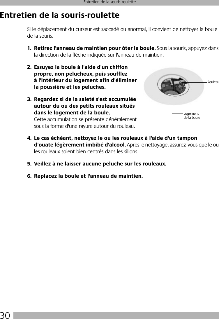 30Entretien de la souris-rouletteEntretien de la souris-rouletteSi le déplacement du curseur est saccadé ou anormal, il convient de nettoyer la boule de la souris.1. Retirez l&apos;anneau de maintien pour ôter la boule. Sous la souris, appuyez dans la direction de la flèche indiquée sur l&apos;anneau de maintien. 2. Essuyez la boule à l&apos;aide d&apos;un chiffon propre, non pelucheux, puis soufflez à l&apos;intérieur du logement afin d&apos;éliminer la poussière et les peluches.3. Regardez si de la saleté s&apos;est accumulée autour du ou des petits rouleaux situés dans le logement de la boule. Cette accumulation se présente généralement sous la forme d&apos;une rayure autour du rouleau.4. Le cas échéant, nettoyez le ou les rouleaux à l&apos;aide d&apos;un tampon d&apos;ouate légèrement imbibé d&apos;alcool. Après le nettoyage, assurez-vous que le ou les rouleaux soient bien centrés dans les sillons.5. Veillez à ne laisser aucune peluche sur les rouleaux.6. Replacez la boule et l&apos;anneau de maintien.Logement de la bouleRouleau