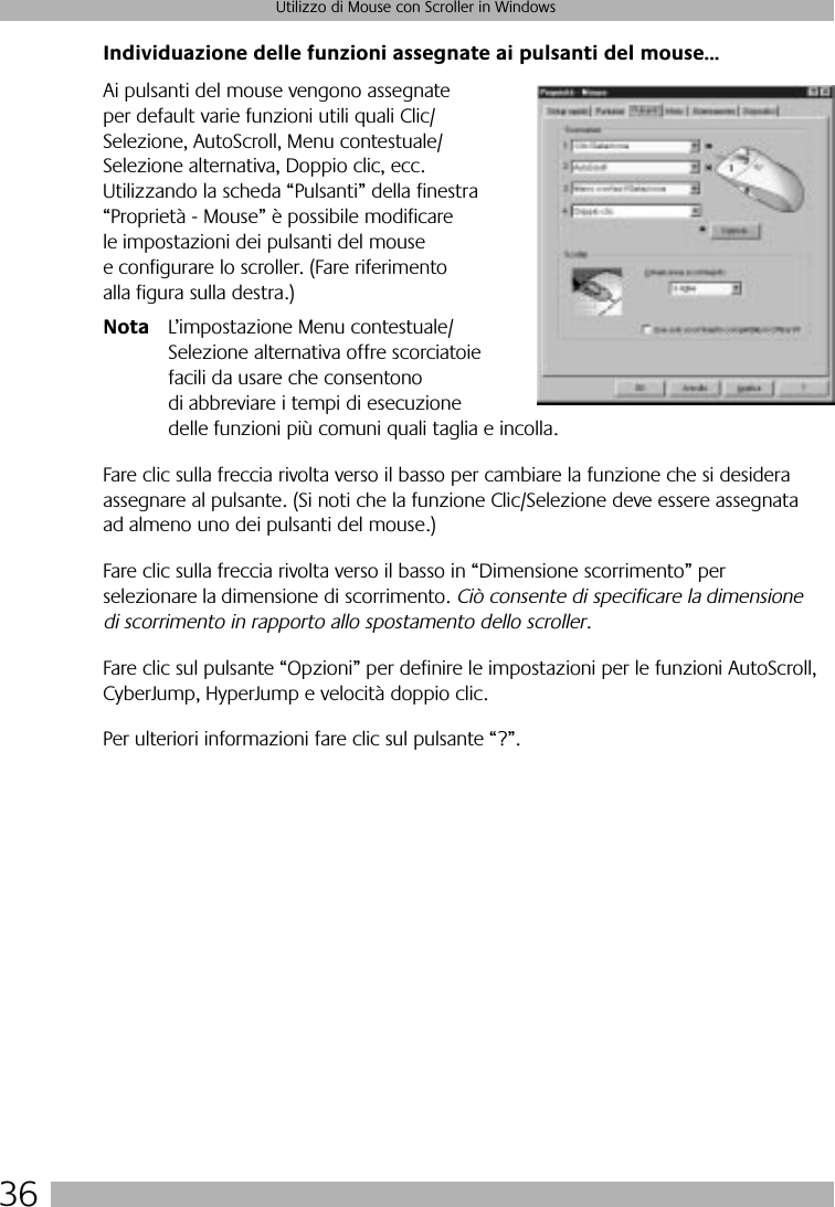 36Utilizzo di Mouse con Scroller in WindowsIndividuazione delle funzioni assegnate ai pulsanti del mouse...Ai pulsanti del mouse vengono assegnate per default varie funzioni utili quali Clic/Selezione, AutoScroll, Menu contestuale/Selezione alternativa, Doppio clic, ecc. Utilizzando la scheda “Pulsanti” della finestra “Proprietà - Mouse” è possibile modificare le impostazioni dei pulsanti del mouse e configurare lo scroller. (Fare riferimento alla figura sulla destra.)Nota L’impostazione Menu contestuale/Selezione alternativa offre scorciatoie facili da usare che consentono di abbreviare i tempi di esecuzione delle funzioni più comuni quali taglia e incolla.Fare clic sulla freccia rivolta verso il basso per cambiare la funzione che si desidera assegnare al pulsante. (Si noti che la funzione Clic/Selezione deve essere assegnata ad almeno uno dei pulsanti del mouse.) Fare clic sulla freccia rivolta verso il basso in “Dimensione scorrimento” per selezionare la dimensione di scorrimento. Ciò consente di specificare la dimensione di scorrimento in rapporto allo spostamento dello scroller.Fare clic sul pulsante “Opzioni” per definire le impostazioni per le funzioni AutoScroll, CyberJump, HyperJump e velocità doppio clic. Per ulteriori informazioni fare clic sul pulsante “?”.