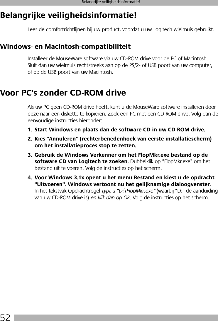 52Belangrijke veiligheidsinformatie!Belangrijke veiligheidsinformatie!Lees de comfortrichtlijnen bij uw product. voordat u uw Logitech wielmuis gebruikt.Windows- en Macintosh-compatibiliteitInstalleer de MouseWare software via uw CD-ROM drive voor de PC of Macintosh. Sluit dan uw wielmuis rechtstreeks aan op de PS/2- of USB poort van uw computer, of op de USB poort van uw Macintosh. Voor PC&apos;s zonder CD-ROM driveAls uw PC geen CD-ROM drive heeft, kunt u de MouseWare software installeren door deze naar een diskette te kopiëren. Zoek een PC met een CD-ROM drive. Volg dan de eenvoudige instructies hieronder:1. Start Windows en plaats dan de software CD in uw CD-ROM drive.2. Kies “Annuleren” (rechterbenedenhoek van eerste installatiescherm) om het installatieproces stop te zetten. 3. Gebruik de Windows Verkenner om het FlopMkr.exe bestand op de software CD van Logitech te zoeken. Dubbelklik op “FlopMkr.exe” om het bestand uit te voeren. Volg de instructies op het scherm.4. Voor Windows 3.1x opent u het menu Bestand en kiest u de opdracht “Uitvoeren”. Windows vertoont nu het gelijknamige dialoogvenster. In het tekstvak Opdrachtregel typt u “D:\FlopMkr.exe” (waarbij “D:” de aanduiding van uw CD-ROM drive is) en klik dan op OK. Volg de instructies op het scherm.