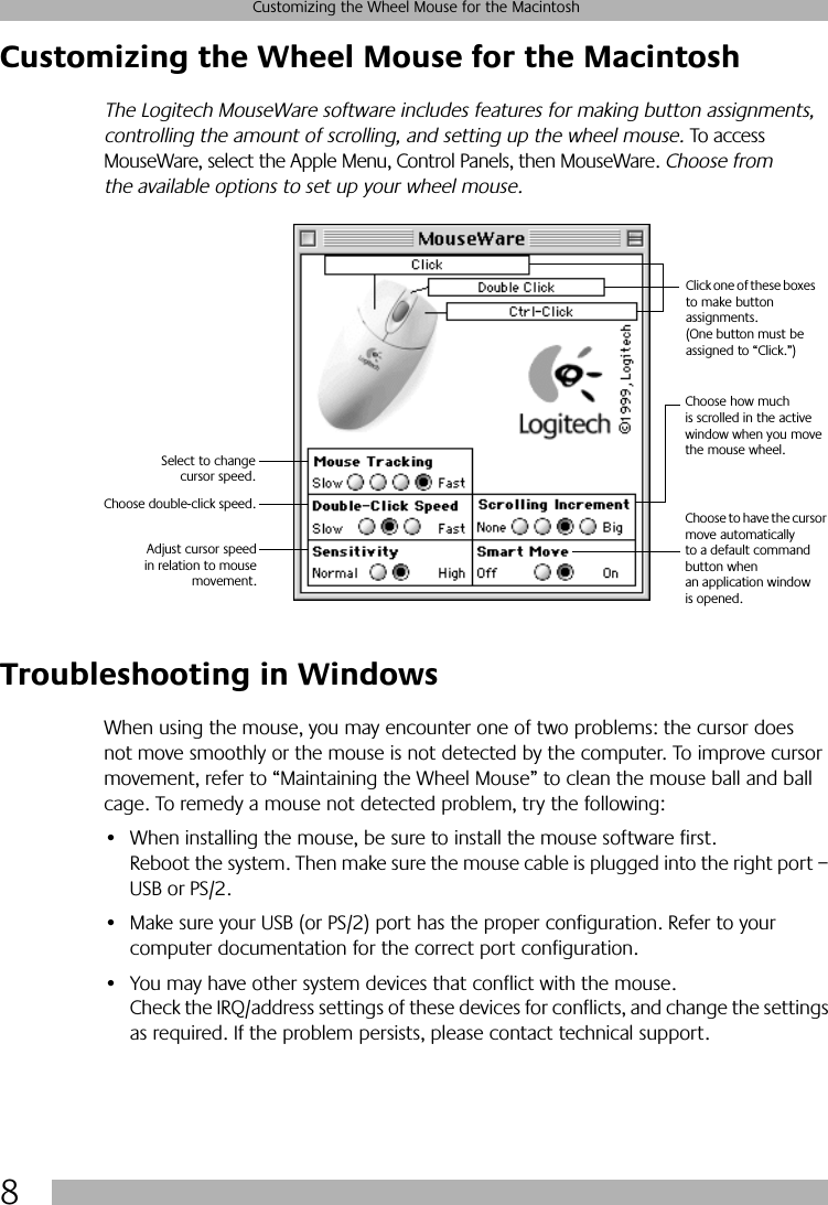  8 Customizing the Wheel Mouse for the Macintosh Customizing the Wheel Mouse for the Macintosh The Logitech MouseWare software includes features for making button assignments, controlling the amount of scrolling, and setting up the wheel mouse.  To access MouseWare, select the Apple Menu, Control Panels, then MouseWare.  Choose from the available options to set up your wheel mouse. Troubleshooting in Windows When using the mouse, you may encounter one of two problems: the cursor does not move smoothly or the mouse is not detected by the computer. To improve cursor movement, refer to “Maintaining the Wheel Mouse” to clean the mouse ball and ball cage. To remedy a mouse not detected problem, try the following:• When installing the mouse, be sure to install the mouse software first. Reboot the system. Then make sure the mouse cable is plugged into the right port – USB or PS/2.• Make sure your USB (or PS/2) port has the proper configuration. Refer to your computer documentation for the correct port configuration.• You may have other system devices that conflict with the mouse. Check the IRQ/address settings of these devices for conflicts, and change the settings as required. If the problem persists, please contact technical support.Click one of these boxes to make button assignments. (One button must be assigned to “Click.”)Choose how much is scrolled in the active window when you move the mouse wheel.Select to changecursor speed.Choose double-click speed. Choose to have the cursor move automatically to a default command button when an application window is opened.Adjust cursor speedin relation to mousemovement.