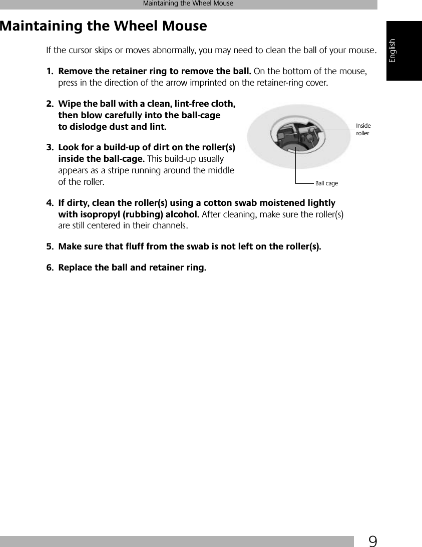  9 Maintaining the Wheel Mouse English Maintaining the Wheel Mouse If the cursor skips or moves abnormally, you may need to clean the ball of your mouse. 1. Remove the retainer ring to remove the ball.  On the bottom of the mouse, press in the direction of the arrow imprinted on the retainer-ring cover.  2. Wipe the ball with a clean, lint-free cloth, then blow carefully into the ball-cage to dislodge dust and lint.3. Look for a build-up of dirt on the roller(s) inside the ball-cage.  This build-up usually appears as a stripe running around the middle of the roller. 4. If dirty, clean the roller(s) using a cotton swab moistened lightly with isopropyl (rubbing) alcohol.  After cleaning, make sure the roller(s) are still centered in their channels. 5. Make sure that fluff from the swab is not left on the roller(s).6. Replace the ball and retainer ring.Ball cageInside roller