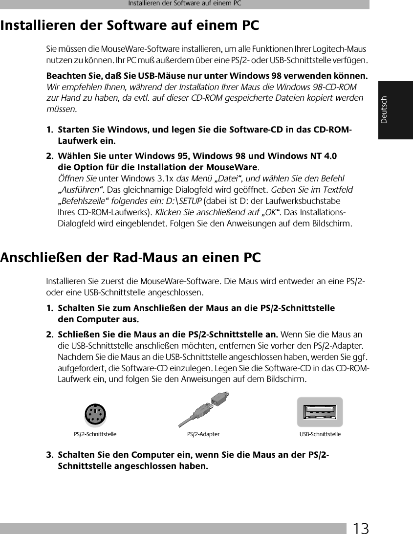  13 Installieren der Software auf einem PC Deutsch Installieren der Software auf einem PC Sie müssen die MouseWare-Software installieren, um alle Funktionen Ihrer Logitech-Maus nutzen zu können. Ihr PC muß außerdem über eine PS/2- oder USB-Schnittstelle verfügen.  Beachten Sie, daß Sie USB-Mäuse nur unter Windows 98 verwenden können.  Wir empfehlen Ihnen, während der Installation Ihrer Maus die Windows 98-CD-ROM zur Hand zu haben, da evtl. auf dieser CD-ROM gespeicherte Dateien kopiert werden müssen. 1. Starten Sie Windows, und legen Sie die Software-CD in das CD-ROM-Laufwerk ein.2. Wählen Sie unter Windows 95, Windows 98 und Windows NT 4.0 die Option für die Installation der MouseWare .  Öffnen Sie  unter Windows 3.1x  das Menü „Datei“, und wählen Sie den Befehl „Ausführen“.  Das gleichnamige Dialogfeld wird geöffnet.  Geben Sie im Textfeld „Befehlszeile“ folgendes ein: D:\SETUP  (dabei ist D: der Laufwerksbuchstabe Ihres CD-ROM-Laufwerks).  Klicken Sie anschließend auf „OK“ . Das Installations-Dialogfeld wird eingeblendet. Folgen Sie den Anweisungen auf dem Bildschirm.  Anschließen der Rad-Maus an einen PC Installieren Sie zuerst die MouseWare-Software. Die Maus wird entweder an eine PS/2- oder eine USB-Schnittstelle angeschlossen.  1. Schalten Sie zum Anschließen der Maus an die PS/2-Schnittstelle den Computer aus.2. Schließen Sie die Maus an die PS/2-Schnittstelle an.  Wenn Sie die Maus an die USB-Schnittstelle anschließen möchten, entfernen Sie vorher den PS/2-Adapter. Nachdem Sie die Maus an die USB-Schnittstelle angeschlossen haben, werden Sie ggf. aufgefordert, die Software-CD einzulegen. Legen Sie die Software-CD in das CD-ROM-Laufwerk ein, und folgen Sie den Anweisungen auf dem Bildschirm.  3. Schalten Sie den Computer ein, wenn Sie die Maus an der PS/2-Schnittstelle angeschlossen haben. PS/2-Schnittstelle USB-SchnittstellePS/2-Adapter