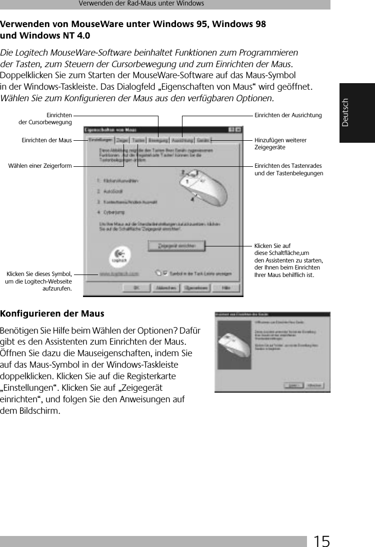  15 Verwenden der Rad-Maus unter Windows Deutsch Verwenden von MouseWare unter Windows 95, Windows 98 und Windows NT 4.0 Die Logitech MouseWare-Software beinhaltet Funktionen zum Programmieren der Tasten, zum Steuern der Cursorbewegung und zum Einrichten der Maus.  Doppelklicken Sie zum Starten der MouseWare-Software auf das Maus-Symbol in der Windows-Taskleiste. Das Dialogfeld „Eigenschaften von Maus“ wird geöffnet.  Wählen Sie zum Konfigurieren der Maus aus den verfügbaren Optionen.  Konfigurieren der Maus Benötigen Sie Hilfe beim Wählen der Optionen? Dafür gibt es den Assistenten zum Einrichten der Maus. Öffnen Sie dazu die Mauseigenschaften, indem Sie auf das Maus-Symbol in der Windows-Taskleiste doppelklicken. Klicken Sie auf die Registerkarte „Einstellungen“. Klicken Sie auf „Zeigegerät einrichten“, und folgen Sie den Anweisungen auf dem Bildschirm. Klicken Sie auf diese Schaltfläche,um den Assistenten zu starten,der Ihnen beim EinrichtenIhrer Maus behilflich ist.Wählen einer ZeigerformEinrichten der MausEinrichtender CursorbewegungEinrichten der AusrichtungHinzufügen weiterer ZeigegeräteEinrichten des Tastenrades und der TastenbelegungenKlicken Sie dieses Symbol,um die Logitech-Webseiteaufzurufen.