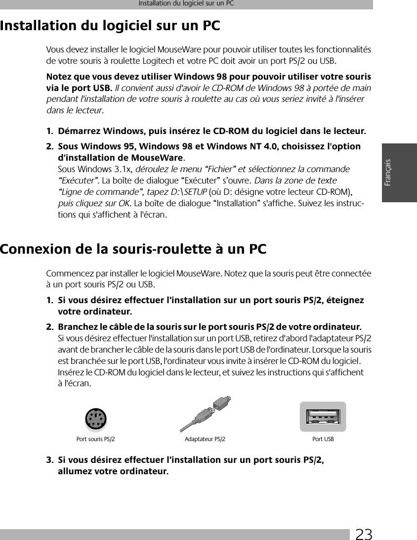  23 Installation du logiciel sur un PC Français Installation du logiciel sur un PC Vous devez installer le logiciel MouseWare pour pouvoir utiliser toutes les fonctionnalités de votre souris à roulette Logitech et votre PC doit avoir un port PS/2 ou USB.  Notez que vous devez utiliser Windows 98 pour pouvoir utiliser votre souris via le port USB.  Il convient aussi d&apos;avoir le CD-ROM de Windows 98 à portée de main pendant l&apos;installation de votre souris à roulette au cas où vous seriez invité à l&apos;insérer dans le lecteur. 1. Démarrez Windows, puis insérez le CD-ROM du logiciel dans le lecteur.2. Sous Windows 95, Windows 98 et Windows NT 4.0, choisissez l&apos;option d&apos;installation de MouseWare . Sous Windows 3.1x,  déroulez le menu “Fichier” et sélectionnez la commande “Exécuter”.  La boîte de dialogue “Exécuter” s’ouvre.  Dans la zone de texte “Ligne de commande”, tapez D:\SETUP  (où D: désigne votre lecteur CD-ROM),  puis cliquez sur OK . La boîte de dialogue “Installation” s&apos;affiche. Suivez les instruc-tions qui s&apos;affichent à l&apos;écran.  Connexion de la souris-roulette à un PC Commencez par installer le logiciel MouseWare. Notez que la souris peut être connectée à un port souris PS/2 ou USB.  1. Si vous désirez effectuer l’installation sur un port souris PS/2, éteignez votre ordinateur.2. Branchez le câble de la souris sur le port souris PS/2 de votre ordinateur.  Si vous désirez effectuer l&apos;installation sur un port USB, retirez d&apos;abord l&apos;adaptateur PS/2 avant de brancher le câble de la souris dans le port USB de l&apos;ordinateur. Lorsque la souris est branchée sur le port USB, l&apos;ordinateur vous invite à insérer le CD-ROM du logiciel. Insérez le CD-ROM du logiciel dans le lecteur, et suivez les instructions qui s&apos;affichent à l&apos;écran. 3. Si vous désirez effectuer l’installation sur un port souris PS/2, allumez votre ordinateur. Port souris PS/2 Port USBAdaptateur PS/2