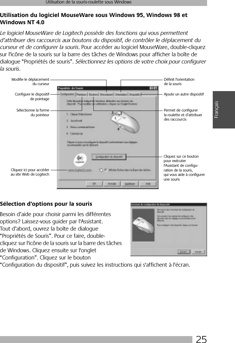 25Utilisation de la souris-roulette sous WindowsFrançaisUtilisation du logiciel MouseWare sous Windows 95, Windows 98 et Windows NT 4.0Le logiciel MouseWare de Logitech possède des fonctions qui vous permettent d’attribuer des raccourcis aux boutons du dispositif, de contrôler le déplacement du curseur et de configurer la souris. Pour accéder au logiciel MouseWare, double-cliquez sur l&apos;icône de la souris sur la barre des tâches de Windows pour afficher la boîte de dialogue “Propriétés de souris”. Sélectionnez les options de votre choix pour configurer la souris. Sélection d’options pour la sourisBesoin d’aide pour choisir parmi les différentes options? Laissez-vous guider par l&apos;Assistant. Tout d’abord, ouvrez la boîte de dialogue “Propriétés de Souris”. Pour ce faire, double-cliquez sur l&apos;icône de la souris sur la barre des tâches de Windows. Cliquez ensuite sur l&apos;onglet “Configuration”. Cliquez sur le bouton “Configuration du dispositif”, puis suivez les instructions qui s&apos;affichent à l&apos;écran. Cliquez sur ce bouton pour exécuterl&apos;Assistant de configu-ration de la souris,qui vous aide à configurerune sourisSélectionne la formedu pointeurConfigure le dispositifde pointageModifie le déplacementdu curseurDéfinit l&apos;orientation de la sourisAjoute un autre dispositifPermet de configurer la roulette et d’attribuer des raccourcisCliquez ici pour accéderau site Web de Logitech