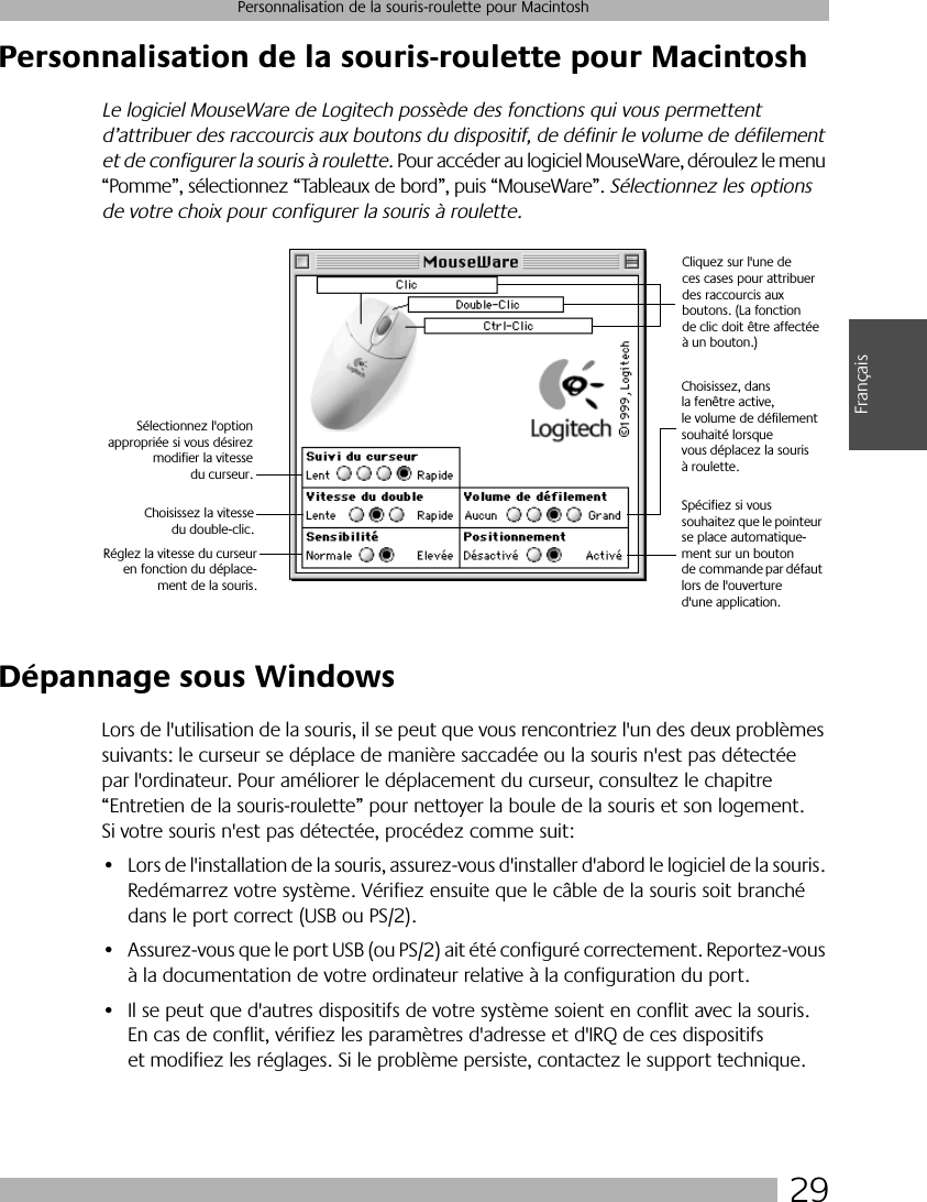 29Personnalisation de la souris-roulette pour MacintoshFrançaisPersonnalisation de la souris-roulette pour MacintoshLe logiciel MouseWare de Logitech possède des fonctions qui vous permettent d’attribuer des raccourcis aux boutons du dispositif, de définir le volume de défilement et de configurer la souris à roulette. Pour accéder au logiciel MouseWare, déroulez le menu “Pomme”, sélectionnez “Tableaux de bord”, puis “MouseWare”. Sélectionnez les options de votre choix pour configurer la souris à roulette.Dépannage sous WindowsLors de l&apos;utilisation de la souris, il se peut que vous rencontriez l&apos;un des deux problèmes suivants: le curseur se déplace de manière saccadée ou la souris n&apos;est pas détectée par l&apos;ordinateur. Pour améliorer le déplacement du curseur, consultez le chapitre “Entretien de la souris-roulette” pour nettoyer la boule de la souris et son logement. Si votre souris n&apos;est pas détectée, procédez comme suit:• Lors de l&apos;installation de la souris, assurez-vous d&apos;installer d&apos;abord le logiciel de la souris. Redémarrez votre système. Vérifiez ensuite que le câble de la souris soit branché dans le port correct (USB ou PS/2).• Assurez-vous que le port USB (ou PS/2) ait été configuré correctement. Reportez-vous à la documentation de votre ordinateur relative à la configuration du port.• Il se peut que d&apos;autres dispositifs de votre système soient en conflit avec la souris. En cas de conflit, vérifiez les paramètres d&apos;adresse et d&apos;IRQ de ces dispositifs et modifiez les réglages. Si le problème persiste, contactez le support technique.Cliquez sur l&apos;une de ces cases pour attribuer des raccourcis aux boutons. (La fonction de clic doit être affectée à un bouton.)Choisissez, dans la fenêtre active, le volume de défilement souhaité lorsque vous déplacez la souris à roulette.Sélectionnez l&apos;optionappropriée si vous désirezmodifier la vitessedu curseur.Choisissez la vitessedu double-clic.Spécifiez si vous souhaitez que le pointeur se place automatique-ment sur un bouton de commande par défaut lors de l&apos;ouverture d&apos;une application.Réglez la vitesse du curseuren fonction du déplace-ment de la souris.
