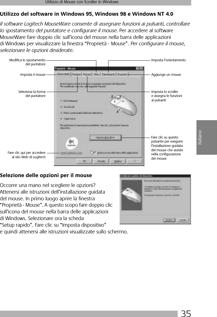 35Utilizzo di Mouse con Scroller in WindowsItalianoUtilizzo del software in Windows 95, Windows 98 e Windows NT 4.0Il software Logitech MouseWare consente di assegnare funzioni ai pulsanti, controllare lo spostamento del puntatore e configurare il mouse. Per accedere al software MouseWare fare doppio clic sull’icona del mouse nella barra delle applicazioni di Windows per visualizzare la finestra “Proprietà - Mouse”. Per configurare il mouse, selezionare le opzioni desiderate. Selezione delle opzioni per il mouseOccorre una mano nel scegliere le opzioni? Attenersi alle istruzioni dell’installazione guidata del mouse. In primo luogo aprire la finestra “Proprietà - Mouse”. A questo scopo fare doppio clic sull’icona del mouse nella barra delle applicazioni di Windows. Selezionare ora la scheda “Setup rapido”. Fare clic su “Imposta dispositivo” e quindi attenersi alle istruzioni visualizzate sullo schermo. Fare clic su questo pulsante per eseguirel’installazione guidata del mouse che assiste nella configurazionedel mouseSeleziona la formadel puntatoreImposta il mouseModifica lo spostamentodel puntatoreImposta l’orientamentoAggiunge un mouseImposta lo scroller e assegna le funzioni ai pulsantiFare clic qui per accedereal sito Web di Logitech