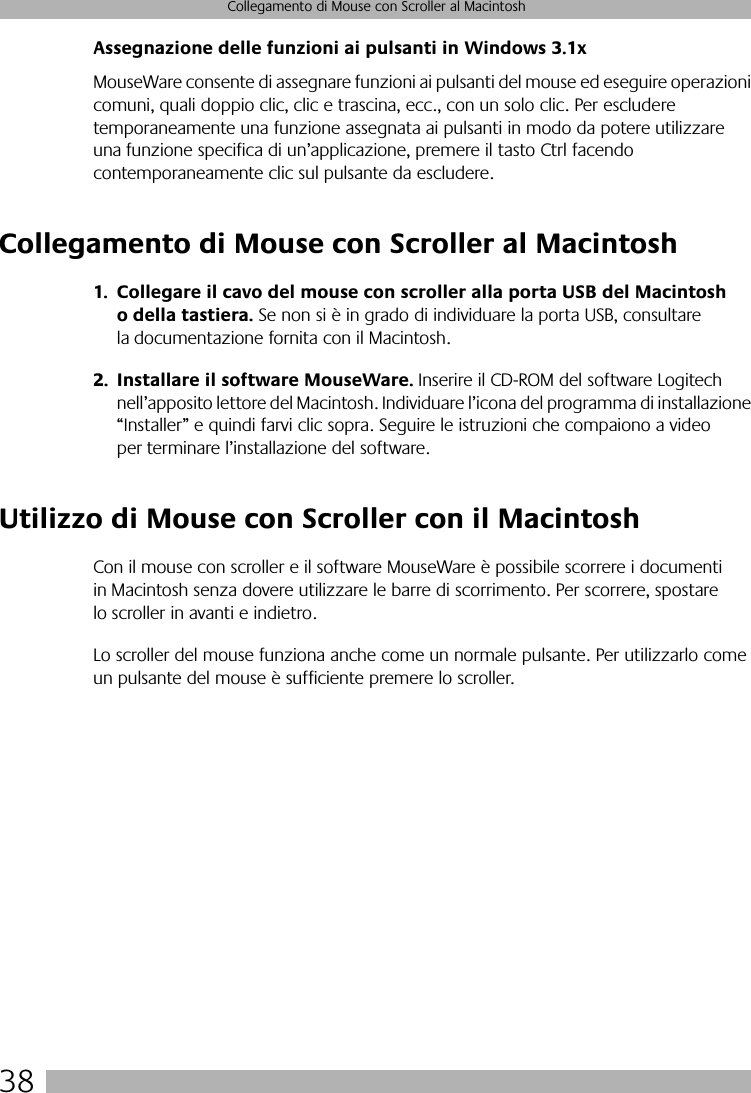 38Collegamento di Mouse con Scroller al MacintoshAssegnazione delle funzioni ai pulsanti in Windows 3.1xMouseWare consente di assegnare funzioni ai pulsanti del mouse ed eseguire operazioni comuni, quali doppio clic, clic e trascina, ecc., con un solo clic. Per escludere temporaneamente una funzione assegnata ai pulsanti in modo da potere utilizzare una funzione specifica di un’applicazione, premere il tasto Ctrl facendo contemporaneamente clic sul pulsante da escludere. Collegamento di Mouse con Scroller al Macintosh1. Collegare il cavo del mouse con scroller alla porta USB del Macintosh o della tastiera. Se non si è in grado di individuare la porta USB, consultare la documentazione fornita con il Macintosh.2. Installare il software MouseWare. Inserire il CD-ROM del software Logitech nell’apposito lettore del Macintosh. Individuare l’icona del programma di installazione “Installer” e quindi farvi clic sopra. Seguire le istruzioni che compaiono a video per terminare l’installazione del software.Utilizzo di Mouse con Scroller con il MacintoshCon il mouse con scroller e il software MouseWare è possibile scorrere i documenti in Macintosh senza dovere utilizzare le barre di scorrimento. Per scorrere, spostare lo scroller in avanti e indietro. Lo scroller del mouse funziona anche come un normale pulsante. Per utilizzarlo come un pulsante del mouse è sufficiente premere lo scroller.