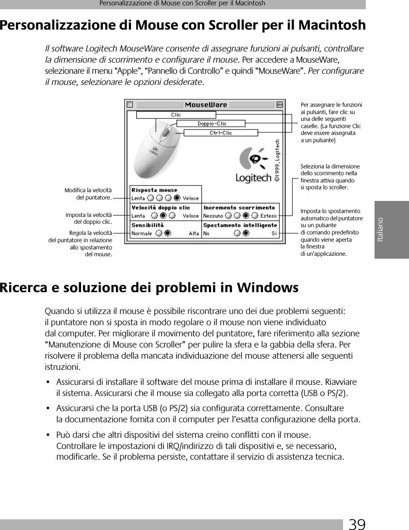 39Personalizzazione di Mouse con Scroller per il MacintoshItalianoPersonalizzazione di Mouse con Scroller per il MacintoshIl software Logitech MouseWare consente di assegnare funzioni ai pulsanti, controllare la dimensione di scorrimento e configurare il mouse. Per accedere a MouseWare, selezionare il menu “Apple”, “Pannello di Controllo” e quindi “MouseWare”. Per configurare il mouse, selezionare le opzioni desiderate.Ricerca e soluzione dei problemi in WindowsQuando si utilizza il mouse è possibile riscontrare uno dei due problemi seguenti: il puntatore non si sposta in modo regolare o il mouse non viene individuato dal computer. Per migliorare il movimento del puntatore, fare riferimento alla sezione “Manutenzione di Mouse con Scroller” per pulire la sfera e la gabbia della sfera. Per risolvere il problema della mancata individuazione del mouse attenersi alle seguenti istruzioni.• Assicurarsi di installare il software del mouse prima di installare il mouse. Riavviare il sistema. Assicurarsi che il mouse sia collegato alla porta corretta (USB o PS/2).• Assicurarsi che la porta USB (o PS/2) sia configurata correttamente. Consultare la documentazione fornita con il computer per l’esatta configurazione della porta.• Può darsi che altri dispositivi del sistema creino conflitti con il mouse. Controllare le impostazioni di IRQ/indirizzo di tali dispositivi e, se necessario, modificarle. Se il problema persiste, contattare il servizio di assistenza tecnica.Per assegnare le funzioni ai pulsanti, fare clic su una delle seguenti caselle. (La funzione Clic deve essere assegnata a un pulsante)Seleziona la dimensione dello scorrimento nella finestra attiva quando si sposta lo scroller.Modifica la velocitàdel puntatore.Imposta la velocitàdel doppio clic.Imposta lo spostamento automatico del puntatore su un pulsante di comando predefinito quando viene aperta la finestra di un’applicazione.Regola la velocitàdel puntatore in relazioneallo spostamentodel mouse.