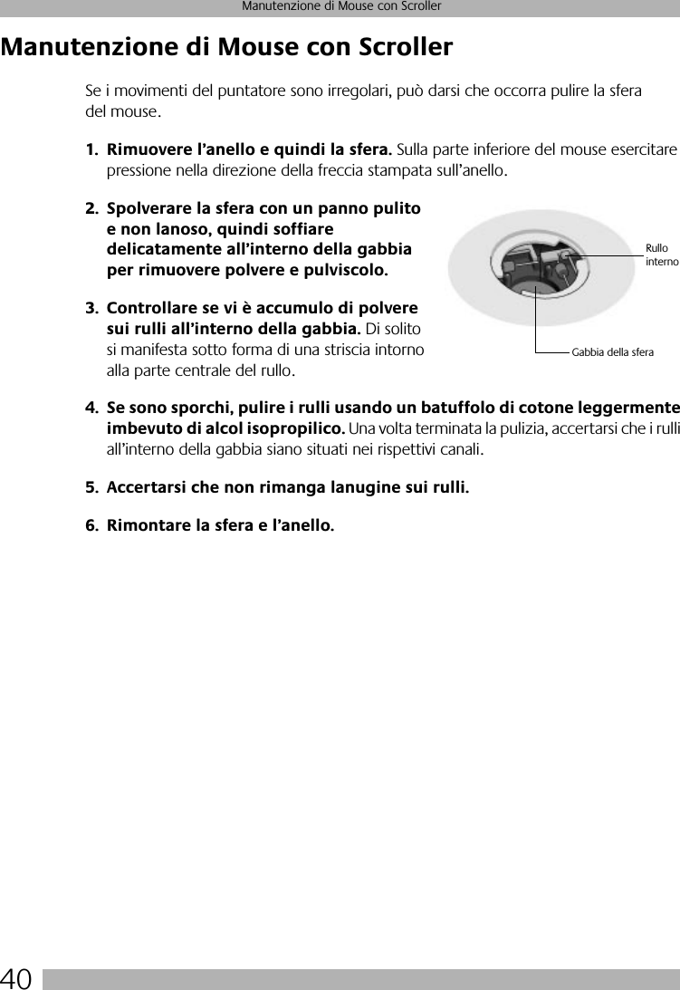 40Manutenzione di Mouse con ScrollerManutenzione di Mouse con ScrollerSe i movimenti del puntatore sono irregolari, può darsi che occorra pulire la sfera del mouse.1. Rimuovere l’anello e quindi la sfera. Sulla parte inferiore del mouse esercitare pressione nella direzione della freccia stampata sull’anello. 2. Spolverare la sfera con un panno pulito e non lanoso, quindi soffiare delicatamente all’interno della gabbia per rimuovere polvere e pulviscolo.3. Controllare se vi è accumulo di polvere sui rulli all’interno della gabbia. Di solito si manifesta sotto forma di una striscia intorno alla parte centrale del rullo.4. Se sono sporchi, pulire i rulli usando un batuffolo di cotone leggermente imbevuto di alcol isopropilico. Una volta terminata la pulizia, accertarsi che i rulli all’interno della gabbia siano situati nei rispettivi canali.5. Accertarsi che non rimanga lanugine sui rulli.6. Rimontare la sfera e l’anello.Gabbia della sferaRullo interno