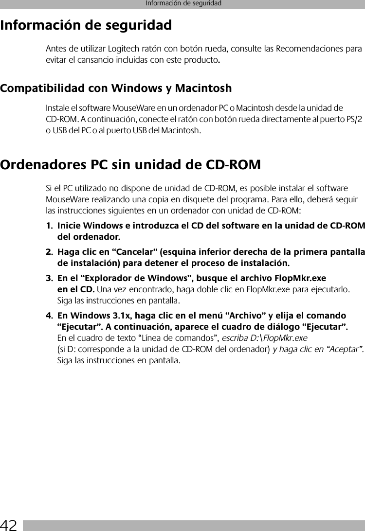 42Información de seguridadInformación de seguridadAntes de utilizar Logitech ratón con botón rueda, consulte las Recomendaciones para evitar el cansancio incluidas con este producto.Compatibilidad con Windows y MacintoshInstale el software MouseWare en un ordenador PC o Macintosh desde la unidad de CD-ROM. A continuación, conecte el ratón con botón rueda directamente al puerto PS/2 o USB del PC o al puerto USB del Macintosh. Ordenadores PC sin unidad de CD-ROMSi el PC utilizado no dispone de unidad de CD-ROM, es posible instalar el software MouseWare realizando una copia en disquete del programa. Para ello, deberá seguir las instrucciones siguientes en un ordenador con unidad de CD-ROM:1. Inicie Windows e introduzca el CD del software en la unidad de CD-ROM del ordenador.2. Haga clic en “Cancelar” (esquina inferior derecha de la primera pantalla de instalación) para detener el proceso de instalación. 3. En el “Explorador de Windows”, busque el archivo FlopMkr.exe en el CD. Una vez encontrado, haga doble clic en FlopMkr.exe para ejecutarlo. Siga las instrucciones en pantalla.4. En Windows 3.1x, haga clic en el menú “Archivo” y elija el comando “Ejecutar”. A continuación, aparece el cuadro de diálogo “Ejecutar”. En el cuadro de texto “Línea de comandos”, escriba D:\FlopMkr.exe (si D: corresponde a la unidad de CD-ROM del ordenador) y haga clic en “Aceptar”. Siga las instrucciones en pantalla.