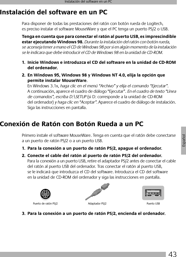 43Instalación del software en un PCEspañolInstalación del software en un PCPara disponer de todas las prestaciones del ratón con botón rueda de Logitech, es preciso instalar el software MouseWare y que el PC tenga un puerto PS/2 o USB. Tenga en cuenta que para conectar el ratón al puerto USB, es imprescindible estar ejecutando Windows 98. Durante la instalación del ratón con botón rueda, se aconseja tener a mano el CD de Windows 98 por si en algún momento de la instalación se le indicara que debe introducir el CD de Windows 98 en la unidad de CD-ROM.1. Inicie Windows e introduzca el CD del software en la unidad de CD-ROM del ordenador.2. En Windows 95, Windows 98 y Windows NT 4.0, elija la opción que permite instalar MouseWare. En Windows 3.1x, haga clic en el menú “Archivo” y elija el comando “Ejecutar”. A continuación, aparece el cuadro de diálogo “Ejecutar”. En el cuadro de texto “Línea de comandos”, escriba D:\SETUP (si D: corresponde a la unidad de CD-ROM del ordenador) y haga clic en “Aceptar”. Aparece el cuadro de diálogo de instalación. Siga las instrucciones en pantalla. Conexión de Ratón con Botón Rueda a un PCPrimero instale el software MouseWare. Tenga en cuenta que el ratón debe conectarse a un puerto de ratón PS/2 o a un puerto USB. 1. Para la conexión a un puerto de ratón PS/2, apague el ordenador.2. Conecte el cable del ratón al puerto de ratón PS/2 del ordenador. Para la conexión a un puerto USB, retire el adaptador PS/2 antes de conectar el cable del ratón al puerto USB del ordenador. Tras conectar el ratón al puerto USB, se le indicará que introduzca el CD del software. Introduzca el CD del software en la unidad de CD-ROM del ordenador y siga las instrucciones en pantalla. 3. Para la conexión a un puerto de ratón PS/2, encienda el ordenador. Puerto de ratón PS/2 Puerto USBAdaptador PS/2