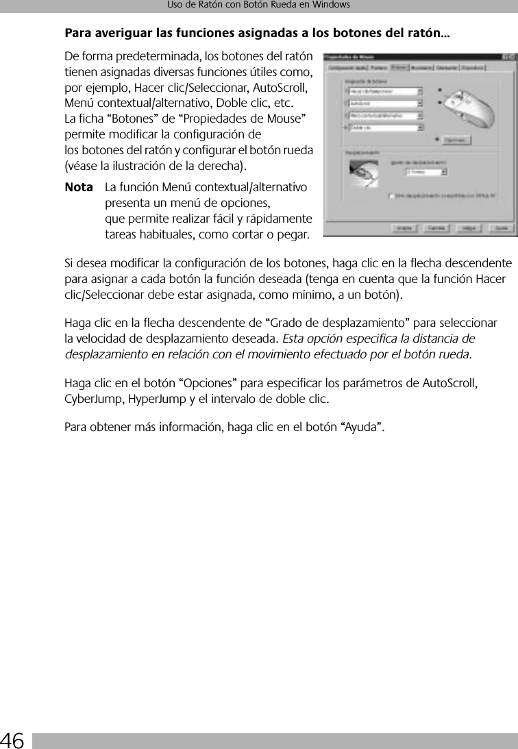 46Uso de Ratón con Botón Rueda en WindowsPara averiguar las funciones asignadas a los botones del ratón...De forma predeterminada, los botones del ratón tienen asignadas diversas funciones útiles como, por ejemplo, Hacer clic/Seleccionar, AutoScroll, Menú contextual/alternativo, Doble clic, etc. La ficha “Botones” de “Propiedades de Mouse” permite modificar la configuración de los botones del ratón y configurar el botón rueda (véase la ilustración de la derecha).Nota La función Menú contextual/alternativo presenta un menú de opciones, que permite realizar fácil y rápidamente tareas habituales, como cortar o pegar.Si desea modificar la configuración de los botones, haga clic en la flecha descendente para asignar a cada botón la función deseada (tenga en cuenta que la función Hacer clic/Seleccionar debe estar asignada, como mínimo, a un botón). Haga clic en la flecha descendente de “Grado de desplazamiento” para seleccionar la velocidad de desplazamiento deseada. Esta opción especifica la distancia de desplazamiento en relación con el movimiento efectuado por el botón rueda. Haga clic en el botón “Opciones” para especificar los parámetros de AutoScroll, CyberJump, HyperJump y el intervalo de doble clic. Para obtener más información, haga clic en el botón “Ayuda”.