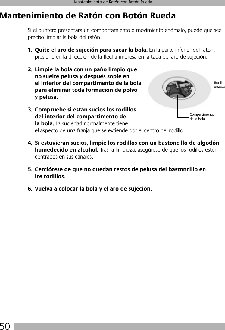 50Mantenimiento de Ratón con Botón RuedaMantenimiento de Ratón con Botón RuedaSi el puntero presentara un comportamiento o movimiento anómalo, puede que sea preciso limpiar la bola del ratón.1. Quite el aro de sujeción para sacar la bola. En la parte inferior del ratón, presione en la dirección de la flecha impresa en la tapa del aro de sujeción. 2. Limpie la bola con un paño limpio que no suelte pelusa y después sople en el interior del compartimento de la bola para eliminar toda formación de polvo y pelusa.3. Compruebe si están sucios los rodillos del interior del compartimento de la bola. La suciedad normalmente tiene el aspecto de una franja que se extiende por el centro del rodillo.4. Si estuvieran sucios, limpie los rodillos con un bastoncillo de algodón humedecido en alcohol. Tras la limpieza, asegúrese de que los rodillos estén centrados en sus canales.5. Cerciórese de que no quedan restos de pelusa del bastoncillo en los rodillos.6. Vuelva a colocar la bola y el aro de sujeción.Compartimento de la bolaRodillo interior