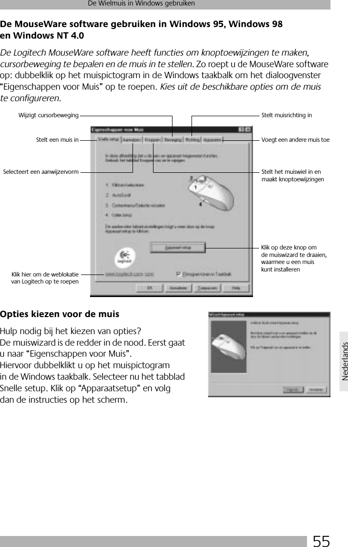 55De Wielmuis in Windows gebruikenNederlandsDe MouseWare software gebruiken in Windows 95, Windows 98 en Windows NT 4.0De Logitech MouseWare software heeft functies om knoptoewijzingen te maken, cursorbeweging te bepalen en de muis in te stellen. Zo roept u de MouseWare software op: dubbelklik op het muispictogram in de Windows taakbalk om het dialoogvenster “Eigenschappen voor Muis” op te roepen. Kies uit de beschikbare opties om de muis te configureren. Opties kiezen voor de muisHulp nodig bij het kiezen van opties? De muiswizard is de redder in de nood. Eerst gaat u naar “Eigenschappen voor Muis”. Hiervoor dubbelklikt u op het muispictogram in de Windows taakbalk. Selecteer nu het tabblad Snelle setup. Klik op “Apparaatsetup” en volg dan de instructies op het scherm. Klik op deze knop om de muiswizard te draaien,waarmee u een muiskunt installerenSelecteert een aanwijzervormStelt een muis inWijzigt cursorbeweging Stelt muisrichting inVoegt een andere muis toeStelt het muiswiel in en maakt knoptoewijzingenKlik hier om de weblokatievan Logitech op te roepen