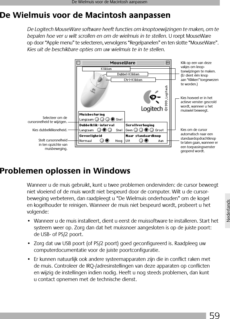 59De Wielmuis voor de Macintosh aanpassenNederlandsDe Wielmuis voor de Macintosh aanpassenDe Logitech MouseWare software heeft functies om knoptoewijzingen te maken, om te bepalen hoe ver u wilt scrollen en om de wielmuis in te stellen. U roept MouseWare op door “Apple menu” te selecteren, vervolgens “Regelpanelen” en ten slotte “MouseWare”. Kies uit de beschikbare opties om uw wielmuis te in te stellen.Problemen oplossen in WindowsWanneer u de muis gebruikt, kunt u twee problemen ondervinden: de cursor beweegt niet vloeiend of de muis wordt niet bespeurd door de computer. Wilt u de cursor-beweging verbeteren, dan raadpleegt u “De Wielmuis onderhouden” om de kogel en kogelhouder te reinigen. Wanneer de muis niet bespeurd wordt, probeert u het volgende:• Wanneer u de muis installeert, dient u eerst de muissoftware te installeren. Start het systeem weer op. Zorg dan dat het muissnoer aangesloten is op de juiste poort: de USB- of PS/2 poort.• Zorg dat uw USB poort (of PS/2 poort) goed geconfigureerd is. Raadpleeg uw computerdocumentatie voor de juiste poortconfiguratie.• Er kunnen natuurlijk ook andere systeemapparaten zijn die in conflict raken met de muis. Controleer de IRQ-/adresinstellingen van deze apparaten op conflicten en wijzig de instellingen indien nodig. Heeft u nog steeds problemen, dan kunt u contact opnemen met de technische dienst.Klik op een van deze vakjes om knop-toewijzingen te maken. (Er dient één knop aan “Klikken” toegewezen te worden.)Kies hoeveel er in het actieve venster gescrold wordt, wanneer u het muiswiel beweegt.Selecteer om decursorsnelheid te wijzigen.Kies dubbelkliksnelheid. Kies om de cursor automatisch naar een standaardopdrachtknop te laten gaan, wanneer er een toepassingsvenster geopend wordt.Stelt cursorsnelheidin ten opzichte vanmuisbeweging.