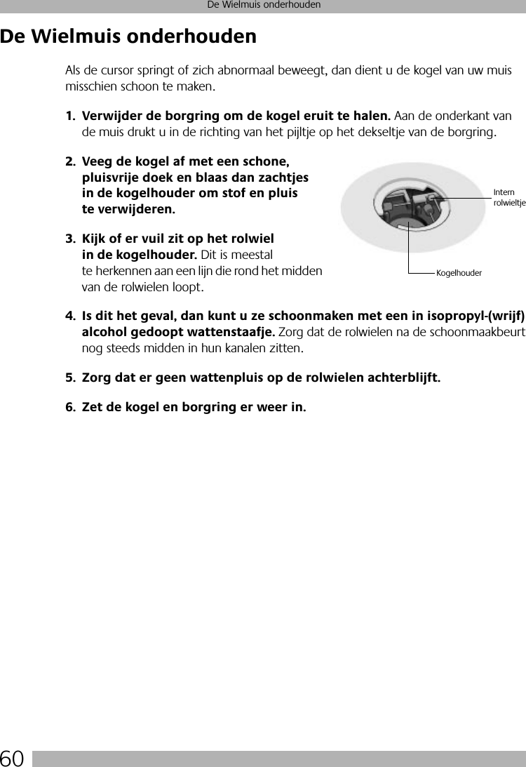 60De Wielmuis onderhoudenDe Wielmuis onderhoudenAls de cursor springt of zich abnormaal beweegt, dan dient u de kogel van uw muis misschien schoon te maken.1. Verwijder de borgring om de kogel eruit te halen. Aan de onderkant van de muis drukt u in de richting van het pijltje op het dekseltje van de borgring. 2. Veeg de kogel af met een schone, pluisvrije doek en blaas dan zachtjes in de kogelhouder om stof en pluis te verwijderen.3. Kijk of er vuil zit op het rolwiel in de kogelhouder. Dit is meestal te herkennen aan een lijn die rond het midden van de rolwielen loopt.4. Is dit het geval, dan kunt u ze schoonmaken met een in isopropyl-(wrijf) alcohol gedoopt wattenstaafje. Zorg dat de rolwielen na de schoonmaakbeurt nog steeds midden in hun kanalen zitten.5. Zorg dat er geen wattenpluis op de rolwielen achterblijft.6. Zet de kogel en borgring er weer in.KogelhouderIntern rolwieltje