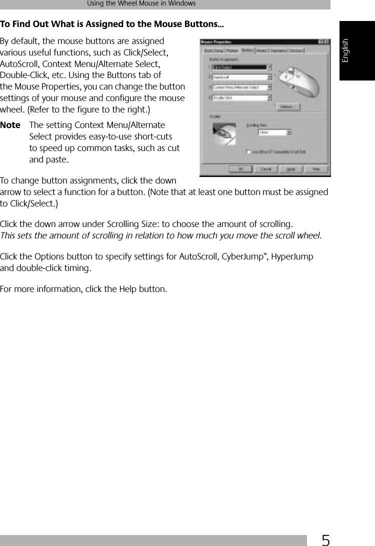  5 Using the Wheel Mouse in Windows English To Find Out What is Assigned to the Mouse Buttons... By default, the mouse buttons are assigned various useful functions, such as Click/Select, AutoScroll, Context Menu/Alternate Select, Double-Click, etc. Using the Buttons tab of the Mouse Properties, you can change the button settings of your mouse and configure the mouse wheel. (Refer to the figure to the right.) Note The setting Context Menu/Alternate Select provides easy-to-use short-cuts to speed up common tasks, such as cut and paste.To change button assignments, click the down arrow to select a function for a button. (Note that at least one button must be assigned to Click/Select.) Click the down arrow under Scrolling Size: to choose the amount of scrolling.  This sets the amount of scrolling in relation to how much you move the scroll wheel.  Click the Options button to specify settings for AutoScroll, CyberJump ™ , HyperJump and double-click timing. For more information, click the Help button.