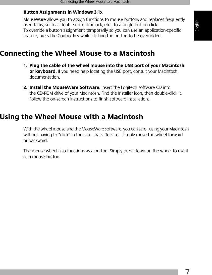  7 Connecting the Wheel Mouse to a Macintosh English Button Assignments in Windows 3.1x MouseWare allows you to assign functions to mouse buttons and replaces frequently used tasks, such as double-click, draglock, etc., to a single button click. To override a button assignment temporarily so you can use an application-specific feature, press the Control key while clicking the button to be overridden.  Connecting the Wheel Mouse to a Macintosh 1. Plug the cable of the wheel mouse into the USB port of your Macintosh or keyboard.  If you need help locating the USB port, consult your Macintosh documentation. 2. Install the MouseWare Software.  Insert the Logitech software CD into the CD-ROM drive of your Macintosh. Find the Installer icon, then double-click it. Follow the on-screen instructions to finish software installation. Using the Wheel Mouse with a Macintosh With the wheel mouse and the MouseWare   software, you can scroll using your Macintosh without having to “click” in the scroll bars. To scroll, simply move the wheel forward or backward. The mouse wheel also functions as a button. Simply press down on the wheel to use it as a mouse button.