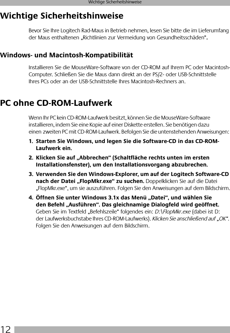  12 Wichtige Sicherheitshinweise Wichtige Sicherheitshinweise Bevor Sie Ihre Logitech Rad-Maus in Betrieb nehmen, lesen Sie bitte die im Lieferumfang der Maus enthaltenen „Richtlinien zur Vermeidung von Gesundheitsschäden“ . Windows- und Macintosh-Kompatibilität Installieren Sie die MouseWare-Software von der CD-ROM auf Ihrem PC oder Macintosh-Computer. Schließen Sie die Maus dann direkt an der PS/2- oder USB-Schnittstelle Ihres PCs oder an der USB-Schnittstelle Ihres Macintosh-Rechners an.  PC ohne CD-ROM-Laufwerk Wenn Ihr PC kein CD-ROM-Laufwerk besitzt, können Sie die MouseWare-Software installieren, indem Sie eine Kopie auf einer Diskette erstellen. Sie benötigen dazu einen zweiten PC mit CD-ROM-Laufwerk. Befolgen Sie die untenstehenden Anweisungen: 1. Starten Sie Windows, und legen Sie die Software-CD in das CD-ROM-Laufwerk ein.2. Klicken Sie auf „Abbrechen“ (Schaltfläche rechts unten im ersten Installationsfenster), um den Installationsvorgang abzubrechen. 3. Verwenden Sie den Windows-Explorer, um auf der Logitech Software-CD nach der Datei „FlopMkr.exe“ zu suchen.   Doppelklicken Sie auf die Datei „FlopMkr.exe“, um sie auszuführen. Folgen Sie den Anweisungen auf dem Bildschirm. 4. Öffnen Sie unter Windows 3.1x das Menü „Datei“, und wählen Sie den Befehl „Ausführen“. Das gleichnamige Dialogfeld wird geöffnet.  Geben Sie im Textfeld „Befehlszeile“ folgendes ein:  D:\FlopMkr.exe  (dabei ist D: der Laufwerksbuchstabe Ihres CD-ROM-Laufwerks).  Klicken Sie anschließend auf „OK“ . Folgen Sie den Anweisungen auf dem Bildschirm.