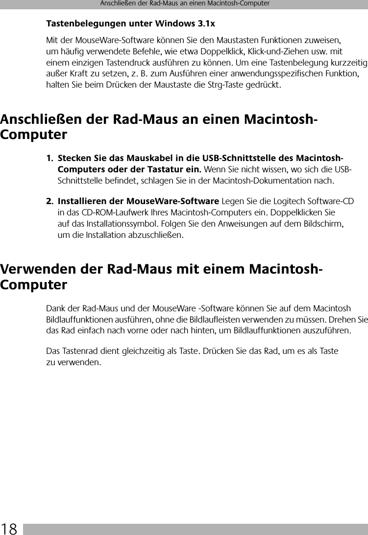  18 Anschließen der Rad-Maus an einen Macintosh-Computer Tastenbelegungen unter Windows 3.1x Mit der MouseWare-Software können Sie den Maustasten Funktionen zuweisen, um häufig verwendete Befehle, wie etwa Doppelklick, Klick-und-Ziehen usw. mit einem einzigen Tastendruck ausführen zu können. Um eine Tastenbelegung kurzzeitig außer Kraft zu setzen, z. B. zum Ausführen einer anwendungsspezifischen Funktion, halten Sie beim Drücken der Maustaste die Strg-Taste gedrückt.  Anschließen der Rad-Maus an einen Macintosh-Computer 1. Stecken Sie das Mauskabel in die USB-Schnittstelle des Macintosh-Computers oder der Tastatur ein.  Wenn Sie nicht wissen, wo sich die USB-Schnittstelle befindet, schlagen Sie in der Macintosh-Dokumentation nach. 2. Installieren der MouseWare-Software  Legen Sie die Logitech Software-CD in das CD-ROM-Laufwerk Ihres Macintosh-Computers ein. Doppelklicken Sie auf das Installationssymbol. Folgen Sie den Anweisungen auf dem Bildschirm, um die Installation abzuschließen. Verwenden der Rad-Maus mit einem Macintosh-Computer Dank der Rad-Maus und der MouseWare   -Software können Sie auf dem Macintosh Bildlauffunktionen ausführen, ohne die Bildlaufleisten verwenden zu müssen. Drehen Sie das Rad einfach nach vorne oder nach hinten, um Bildlauffunktionen auszuführen. Das Tastenrad dient gleichzeitig als Taste. Drücken Sie das Rad, um es als Taste zu verwenden.