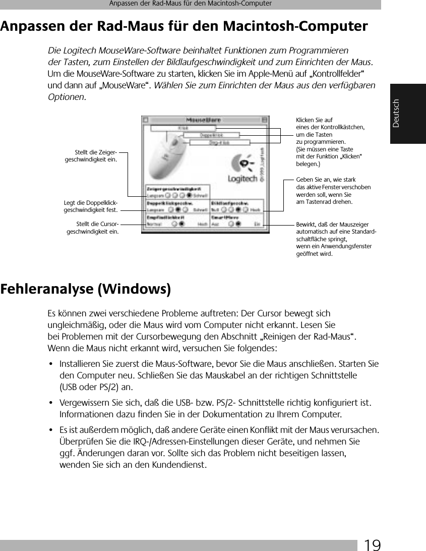  19 Anpassen der Rad-Maus für den Macintosh-Computer Deutsch Anpassen der Rad-Maus für den Macintosh-Computer Die Logitech MouseWare-Software beinhaltet Funktionen zum Programmieren der Tasten, zum Einstellen der Bildlaufgeschwindigkeit und zum Einrichten der Maus.  Um die MouseWare-Software zu starten, klicken Sie im Apple-Menü auf „Kontrollfelder“ und dann auf „MouseWare“.  Wählen Sie zum Einrichten der Maus aus den verfügbaren Optionen. Fehleranalyse (Windows) Es können zwei verschiedene Probleme auftreten: Der Cursor bewegt sich ungleichmäßig, oder die Maus wird vom Computer nicht erkannt. Lesen Sie bei Problemen mit der Cursorbewegung den Abschnitt „Reinigen der Rad-Maus“. Wenn die Maus nicht erkannt wird, versuchen Sie folgendes:• Installieren Sie zuerst die Maus-Software, bevor Sie die Maus anschließen. Starten Sie den Computer neu. Schließen Sie das Mauskabel an der richtigen Schnittstelle (USB oder PS/2) an.• Vergewissern Sie sich, daß die USB- bzw. PS/2- Schnittstelle richtig konfiguriert ist. Informationen dazu finden Sie in der Dokumentation zu Ihrem Computer.• Es ist außerdem möglich, daß andere Geräte einen Konflikt mit der Maus verursachen. Überprüfen Sie die IRQ-/Adressen-Einstellungen dieser Geräte, und nehmen Sie ggf. Änderungen daran vor. Sollte sich das Problem nicht beseitigen lassen, wenden Sie sich an den Kundendienst.Klicken Sie auf eines der Kontrollkästchen, um die Tasten zu programmieren. (Sie müssen eine Taste mit der Funktion „Klicken“ belegen.)Geben Sie an, wie stark das  aktive Fenster verschoben werden soll, wenn Sie am Tastenrad drehen.Stellt die Zeiger-geschwindigkeit ein.Legt die Doppelklick-geschwindigkeit fest.Bewirkt, daß der Mauszeiger automatisch auf eine Standard-schaltfläche springt, wenn ein Anwendungsfenster geöffnet wird.Stellt die Cursor-geschwindigkeit ein.