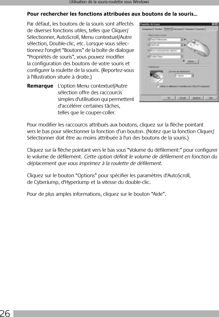 26Utilisation de la souris-roulette sous WindowsPour rechercher les fonctions attribuées aux boutons de la souris…Par défaut, les boutons de la souris sont affectés de diverses fonctions utiles, telles que Cliquer/Sélectionner, AutoScroll, Menu contextuel/Autre sélection, Double-clic, etc. Lorsque vous sélec-tionnez l&apos;onglet “Boutons” de la boîte de dialogue “Propriétés de souris”, vous pouvez modifier la configuration des boutons de votre souris et configurer la roulette de la souris. (Reportez-vous à l&apos;illustration située à droite.)Remarque L&apos;option Menu contextuel/Autre sélection offre des raccourcis simples d&apos;utilisation qui permettent d&apos;accélérer certaines tâches, telles que le couper-coller.Pour modifier les raccourcis attribués aux boutons, cliquez sur la flèche pointant vers le bas pour sélectionner la fonction d’un bouton. (Notez que la fonction Cliquer/Sélectionner doit être au moins attribuée à l&apos;un des boutons de la souris.) Cliquez sur la flèche pointant vers le bas sous “Volume du défilement:” pour configurer le volume de défilement. Cette option définit le volume de défilement en fonction du déplacement que vous imprimez à la roulette de défilement. Cliquez sur le bouton “Options” pour spécifier les paramètres d&apos;AutoScroll, de CyberJump, d&apos;HyperJump et la vitesse du double-clic. Pour de plus amples informations, cliquez sur le bouton “Aide”.