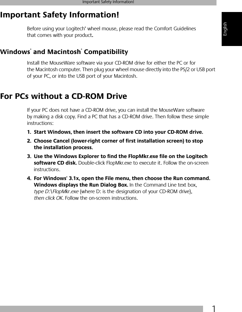  1 Important Safety Information! English Important Safety Information! Before using your Logitech ®  wheel mouse, please read the Comfort Guidelines that comes with your product . Windows ®  and Macintosh ®  Compatibility Install the MouseWare software via your CD-ROM drive for either the PC or for the Macintosh computer. Then plug your wheel mouse directly into the PS/2 or USB port of your PC, or into the USB port of your Macintosh.  For PCs without a CD-ROM Drive If your PC does not have a CD-ROM drive, you can install the MouseWare software by making a disk copy. Find a PC that has a CD-ROM drive. Then follow these simple instructions: 1. Start Windows, then insert the software CD into your CD-ROM drive.2. Choose Cancel (lower-right corner of first installation screen) to stop the installation process. 3. Use the Windows Explorer to find the FlopMkr.exe file on the Logitech software CD disk.   Double-click FlopMkr.exe to execute it. Follow the on-screen instructions. 4. For Windows ®  3.1x, open the File menu, then choose the Run command. Windows displays the Run Dialog Box.  In the Command Line text box,  type D:\FlopMkr.exe  (where D: is the designation of your CD-ROM drive),  then click OK . Follow the on-screen instructions.