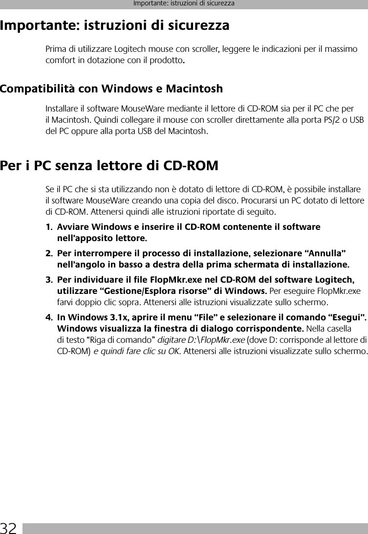 32Importante: istruzioni di sicurezzaImportante: istruzioni di sicurezzaPrima di utilizzare Logitech mouse con scroller, leggere le indicazioni per il massimo comfort in dotazione con il prodotto.Compatibilità con Windows e MacintoshInstallare il software MouseWare mediante il lettore di CD-ROM sia per il PC che per il Macintosh. Quindi collegare il mouse con scroller direttamente alla porta PS/2 o USB del PC oppure alla porta USB del Macintosh. Per i PC senza lettore di CD-ROMSe il PC che si sta utilizzando non è dotato di lettore di CD-ROM, è possibile installare il software MouseWare creando una copia del disco. Procurarsi un PC dotato di lettore di CD-ROM. Attenersi quindi alle istruzioni riportate di seguito.1. Avviare Windows e inserire il CD-ROM contenente il software nell’apposito lettore.2. Per interrompere il processo di installazione, selezionare “Annulla” nell’angolo in basso a destra della prima schermata di installazione. 3. Per individuare il file FlopMkr.exe nel CD-ROM del software Logitech, utilizzare “Gestione/Esplora risorse” di Windows. Per eseguire FlopMkr.exe farvi doppio clic sopra. Attenersi alle istruzioni visualizzate sullo schermo.4. In Windows 3.1x, aprire il menu “File” e selezionare il comando “Esegui”. Windows visualizza la finestra di dialogo corrispondente. Nella casella di testo “Riga di comando” digitare D:\FlopMkr.exe (dove D: corrisponde al lettore di CD-ROM) e quindi fare clic su OK. Attenersi alle istruzioni visualizzate sullo schermo.