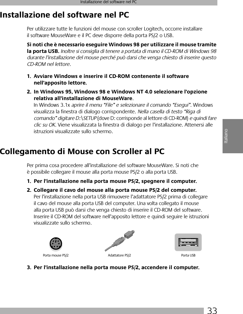 33Installazione del software nel PCItalianoInstallazione del software nel PCPer utilizzare tutte le funzioni del mouse con scroller Logitech, occorre installare il software MouseWare e il PC deve disporre della porta PS/2 o USB. Si noti che è necessario eseguire Windows 98 per utilizzare il mouse tramite la porta USB. Inoltre si consiglia di tenere a portata di mano il CD-ROM di Windows 98 durante l’installazione del mouse perché può darsi che venga chiesto di inserire questo CD-ROM nel lettore.1. Avviare Windows e inserire il CD-ROM contenente il software nell’apposito lettore.2. In Windows 95, Windows 98 e Windows NT 4.0 selezionare l’opzione relativa all’installazione di MouseWare. In Windows 3.1x aprire il menu “File” e selezionare il comando “Esegui”. Windows visualizza la finestra di dialogo corrispondente. Nella casella di testo “Riga di comando” digitare D:\SETUP (dove D: corrisponde al lettore di CD-ROM) e quindi fare clic su OK. Viene visualizzata la finestra di dialogo per l’installazione. Attenersi alle istruzioni visualizzate sullo schermo. Collegamento di Mouse con Scroller al PCPer prima cosa procedere all’installazione del software MouseWare. Si noti che è possibile collegare il mouse alla porta mouse PS/2 o alla porta USB. 1. Per l’installazione nella porta mouse PS/2, spegnere il computer.2. Collegare il cavo del mouse alla porta mouse PS/2 del computer. Per l’installazione nella porta USB rimuovere l’adattatore PS/2 prima di collegare il cavo del mouse alla porta USB del computer. Una volta collegato il mouse alla porta USB può darsi che venga chiesto di inserire il CD-ROM del software. Inserire il CD-ROM del software nell’apposito lettore e quindi seguire le istruzioni visualizzate sullo schermo. 3. Per l’installazione nella porta mouse PS/2, accendere il computer. Porta mouse PS/2 Porta USBAdattatore PS/2