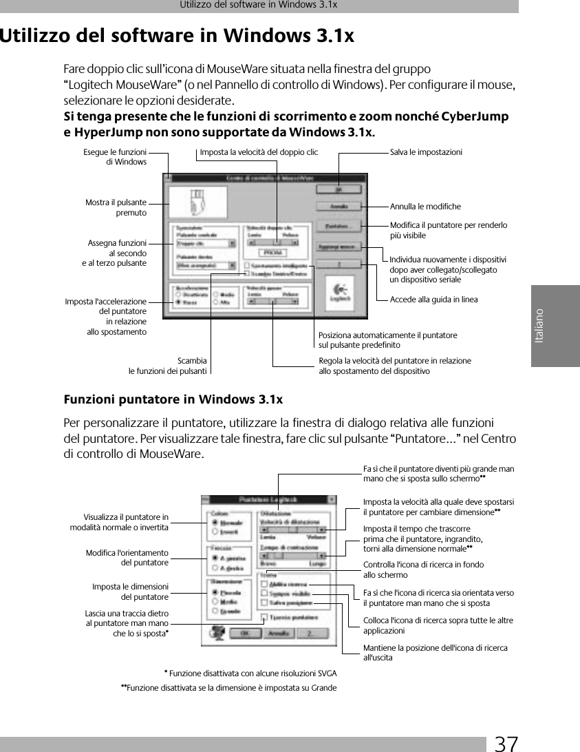 37Utilizzo del software in Windows 3.1xItalianoUtilizzo del software in Windows 3.1xFare doppio clic sull’icona di MouseWare situata nella finestra del gruppo “Logitech MouseWare” (o nel Pannello di controllo di Windows). Per configurare il mouse, selezionare le opzioni desiderate. Si tenga presente che le funzioni di scorrimento e zoom nonché CyberJump e HyperJump non sono supportate da Windows 3.1x.Funzioni puntatore in Windows 3.1xPer personalizzare il puntatore, utilizzare la finestra di dialogo relativa alle funzioni del puntatore. Per visualizzare tale finestra, fare clic sul pulsante “Puntatore...” nel Centro di controllo di MouseWare.Esegue le funzionidi WindowsMostra il pulsantepremutoAssegna funzionial secondoe al terzo pulsanteImposta l&apos;accelerazionedel puntatorein relazioneallo spostamentoImposta la velocità del doppio clic Salva le impostazioniAnnulla le modificheIndividua nuovamente i dispositivi dopo aver collegato/scollegato un dispositivo serialeScambiale funzioni dei pulsantiRegola la velocità del puntatore in relazione allo spostamento del dispositivoPosiziona automaticamente il puntatore sul pulsante predefinitoAccede alla guida in lineaModifica il puntatore per renderlo più visibileVisualizza il puntatore inmodalità normale o invertitaModifica l&apos;orientamentodel puntatoreImposta le dimensionidel puntatoreLascia una traccia dietroal puntatore man manoche lo si sposta*Fa sì che il puntatore diventi più grande man mano che si sposta sullo schermo**Imposta la velocità alla quale deve spostarsi il puntatore per cambiare dimensione**Imposta il tempo che trascorre prima che il puntatore, ingrandito, torni alla dimensione normale**Controlla l&apos;icona di ricerca in fondo allo schermoFa sì che l&apos;icona di ricerca sia orientata verso il puntatore man mano che si spostaColloca l&apos;icona di ricerca sopra tutte le altre applicazioniMantiene la posizione dell&apos;icona di ricerca all&apos;uscita* Funzione disattivata con alcune risoluzioni SVGA**Funzione disattivata se la dimensione è impostata su Grande