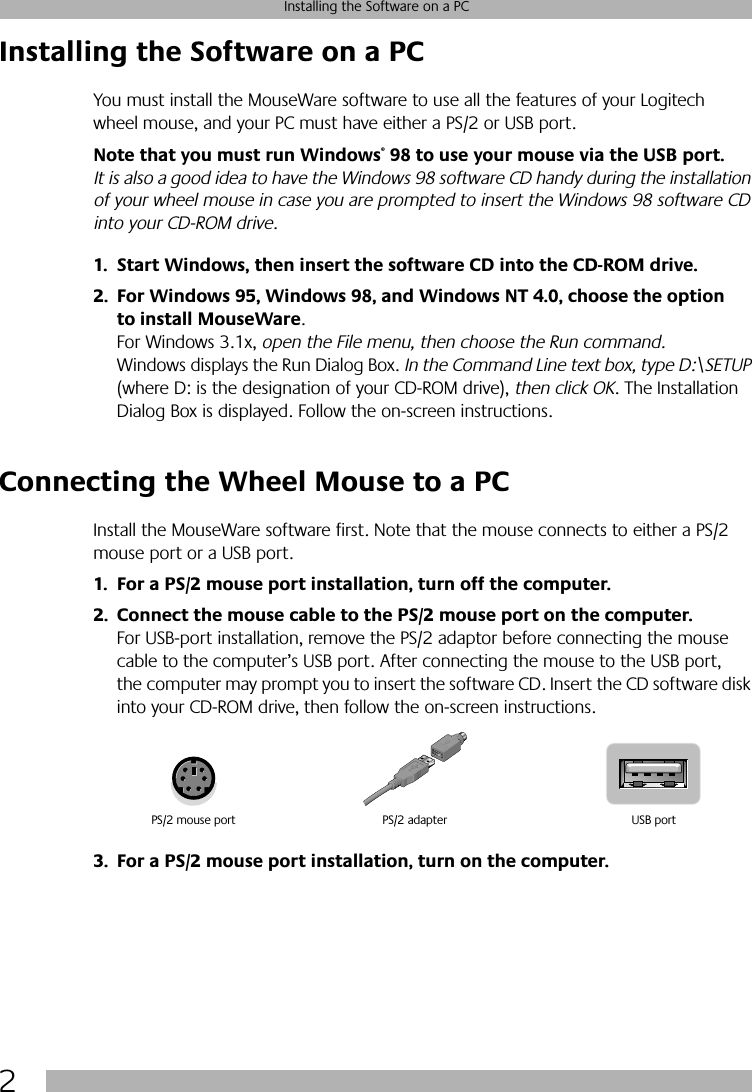  2 Installing the Software on a PC Installing the Software on a PC You must install the MouseWare software to use all the features of your Logitech wheel mouse, and your PC must have either a PS/2 or USB port.  Note that you must run Windows ®  98 to use your mouse via the USB port.   It is also a good idea to have the Windows 98 software CD handy during the installation of your wheel mouse in case you are prompted to insert the Windows 98 software CD into your CD-ROM drive. 1. Start Windows, then insert the software CD into the CD-ROM drive.2. For Windows 95, Windows 98, and Windows NT 4.0, choose the option to install MouseWare . For Windows 3.1x,  open the File menu, then choose the Run command.  Windows displays the Run Dialog Box.  In the Command Line text box, type D:\SETUP  (where D: is the designation of your CD-ROM drive),  then click OK . The Installation Dialog Box is displayed. Follow the on-screen instructions.  Connecting the Wheel Mouse to a PC Install the MouseWare software first. Note that the mouse connects to either a PS/2 mouse port or a USB port.  1. For a PS/2 mouse port installation, turn off the computer.2. Connect the mouse cable to the PS/2 mouse port on the computer.  For USB-port installation, remove the PS/2 adaptor before connecting the mouse cable to the computer’s USB port. After connecting the mouse to the USB port, the computer may prompt you to insert the software CD. Insert the CD software disk into your CD-ROM drive, then follow the on-screen instructions.  3. For a PS/2 mouse port installation, turn on the computer. PS/2 mouse port USB portPS/2 adapter