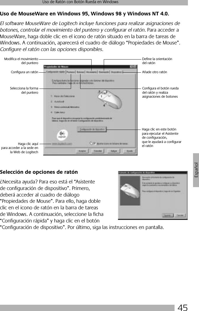45Uso de Ratón con Botón Rueda en WindowsEspañolUso de MouseWare en Windows 95, Windows 98 y Windows NT 4.0.El software MouseWare de Logitech incluye funciones para realizar asignaciones de botones, controlar el movimiento del puntero y configurar el ratón. Para acceder a MouseWare, haga doble clic en el icono de ratón situado en la barra de tareas de Windows. A continuación, aparecerá el cuadro de diálogo “Propiedades de Mouse”. Configure el ratón con las opciones disponibles. Selección de opciones de ratón¿Necesita ayuda? Para eso está el “Asistente de configuración de dispositivo”. Primero, deberá acceder al cuadro de diálogo “Propiedades de Mouse”. Para ello, haga doble clic en el icono de ratón en la barra de tareas de Windows. A continuación, seleccione la ficha “Configuración rápida” y haga clic en el botón “Configuración de dispositivo”. Por último, siga las instrucciones en pantalla. Haga clic en este botón para ejecutar el Asistente de configuración, que le ayudará a configurarel ratónSelecciona la formadel punteroConfigura un ratónModifica el movimientodel punteroDefine la orientación del ratónAñade otro ratónConfigura el botón rueda del ratón y realiza asignaciones de botonesHaga clic aquípara acceder a la sede enla Web de Logitech