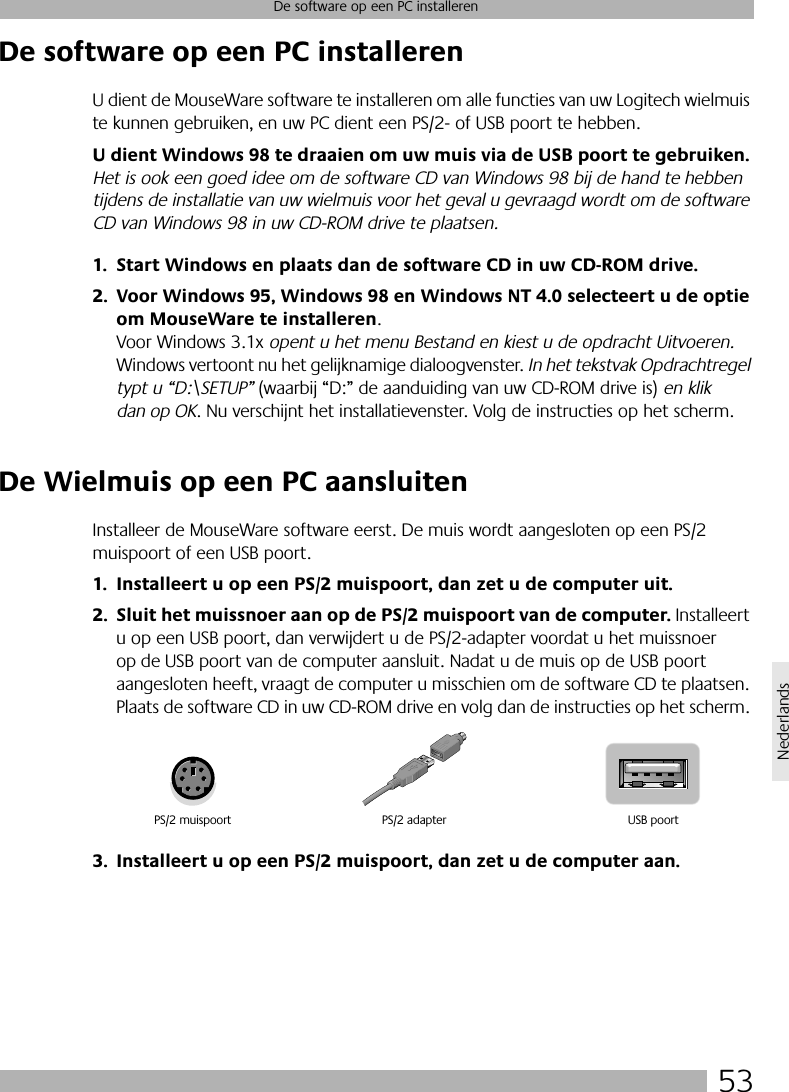 53De software op een PC installerenNederlandsDe software op een PC installerenU dient de MouseWare software te installeren om alle functies van uw Logitech wielmuis te kunnen gebruiken, en uw PC dient een PS/2- of USB poort te hebben. U dient Windows 98 te draaien om uw muis via de USB poort te gebruiken. Het is ook een goed idee om de software CD van Windows 98 bij de hand te hebben tijdens de installatie van uw wielmuis voor het geval u gevraagd wordt om de software CD van Windows 98 in uw CD-ROM drive te plaatsen.1. Start Windows en plaats dan de software CD in uw CD-ROM drive.2. Voor Windows 95, Windows 98 en Windows NT 4.0 selecteert u de optie om MouseWare te installeren. Voor Windows 3.1x opent u het menu Bestand en kiest u de opdracht Uitvoeren. Windows vertoont nu het gelijknamige dialoogvenster. In het tekstvak Opdrachtregel typt u “D:\SETUP” (waarbij “D:” de aanduiding van uw CD-ROM drive is) en klik dan op OK. Nu verschijnt het installatievenster. Volg de instructies op het scherm. De Wielmuis op een PC aansluitenInstalleer de MouseWare software eerst. De muis wordt aangesloten op een PS/2 muispoort of een USB poort. 1. Installeert u op een PS/2 muispoort, dan zet u de computer uit.2. Sluit het muissnoer aan op de PS/2 muispoort van de computer. Installeert u op een USB poort, dan verwijdert u de PS/2-adapter voordat u het muissnoer op de USB poort van de computer aansluit. Nadat u de muis op de USB poort aangesloten heeft, vraagt de computer u misschien om de software CD te plaatsen. Plaats de software CD in uw CD-ROM drive en volg dan de instructies op het scherm. 3. Installeert u op een PS/2 muispoort, dan zet u de computer aan. PS/2 muispoort USB poortPS/2 adapter