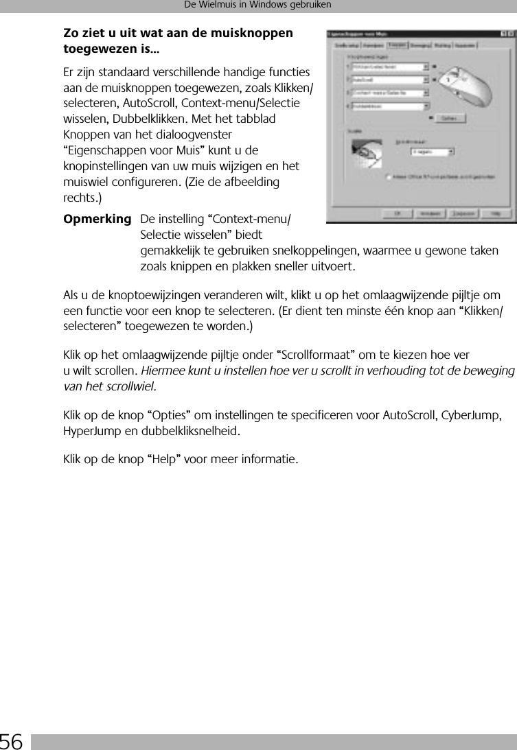 56De Wielmuis in Windows gebruikenZo ziet u uit wat aan de muisknoppen toegewezen is...Er zijn standaard verschillende handige functies aan de muisknoppen toegewezen, zoals Klikken/selecteren, AutoScroll, Context-menu/Selectie wisselen, Dubbelklikken. Met het tabblad Knoppen van het dialoogvenster “Eigenschappen voor Muis” kunt u de knopinstellingen van uw muis wijzigen en het muiswiel configureren. (Zie de afbeelding rechts.)Opmerking De instelling “Context-menu/Selectie wisselen” biedt gemakkelijk te gebruiken snelkoppelingen, waarmee u gewone taken zoals knippen en plakken sneller uitvoert.Als u de knoptoewijzingen veranderen wilt, klikt u op het omlaagwijzende pijltje om een functie voor een knop te selecteren. (Er dient ten minste één knop aan “Klikken/selecteren” toegewezen te worden.) Klik op het omlaagwijzende pijltje onder “Scrollformaat” om te kiezen hoe ver u wilt scrollen. Hiermee kunt u instellen hoe ver u scrollt in verhouding tot de beweging van het scrollwiel.Klik op de knop “Opties” om instellingen te specificeren voor AutoScroll, CyberJump, HyperJump en dubbelkliksnelheid. Klik op de knop “Help” voor meer informatie.