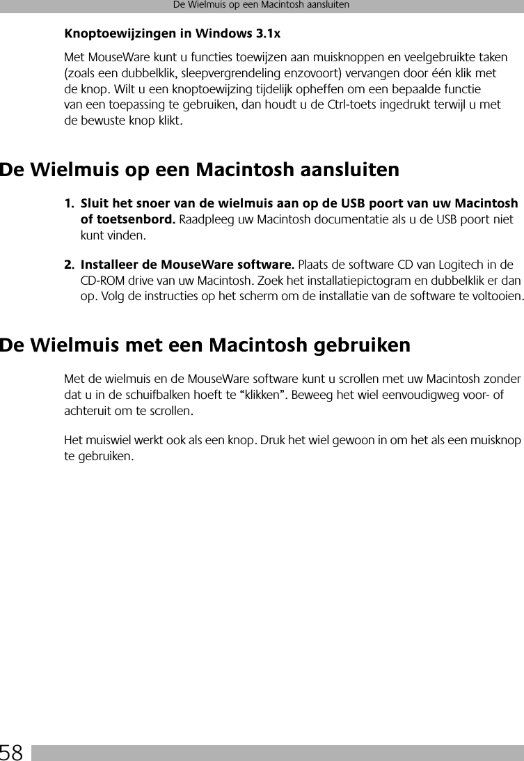 58De Wielmuis op een Macintosh aansluitenKnoptoewijzingen in Windows 3.1xMet MouseWare kunt u functies toewijzen aan muisknoppen en veelgebruikte taken (zoals een dubbelklik, sleepvergrendeling enzovoort) vervangen door één klik met de knop. Wilt u een knoptoewijzing tijdelijk opheffen om een bepaalde functie van een toepassing te gebruiken, dan houdt u de Ctrl-toets ingedrukt terwijl u met de bewuste knop klikt. De Wielmuis op een Macintosh aansluiten1. Sluit het snoer van de wielmuis aan op de USB poort van uw Macintosh of toetsenbord. Raadpleeg uw Macintosh documentatie als u de USB poort niet kunt vinden.2. Installeer de MouseWare software. Plaats de software CD van Logitech in de CD-ROM drive van uw Macintosh. Zoek het installatiepictogram en dubbelklik er dan op. Volg de instructies op het scherm om de installatie van de software te voltooien.De Wielmuis met een Macintosh gebruikenMet de wielmuis en de MouseWare software kunt u scrollen met uw Macintosh zonder dat u in de schuifbalken hoeft te “klikken”. Beweeg het wiel eenvoudigweg voor- of achteruit om te scrollen. Het muiswiel werkt ook als een knop. Druk het wiel gewoon in om het als een muisknop te gebruiken.