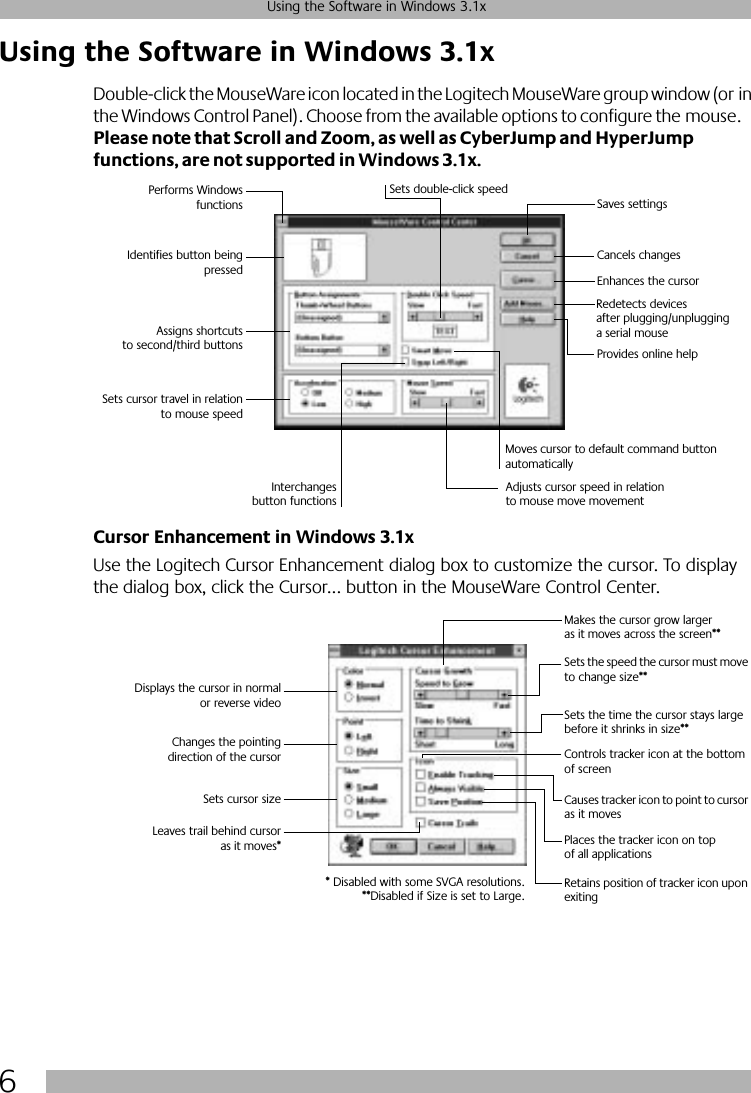  6 Using the Software in Windows 3.1x Using the Software in Windows 3.1x  Double-click the MouseWare icon located in the Logitech MouseWare group window (or in the Windows Control Panel). Choose from the available options to configure the mouse. Please note that Scroll and Zoom, as well as CyberJump and HyperJump functions, are not supported in Windows 3.1x.Cursor Enhancement in Windows 3.1x Use the Logitech Cursor Enhancement dialog box to customize the cursor. To display the dialog box, click the Cursor... button in the MouseWare Control Center.Performs WindowsfunctionsIdentifies button beingpressedAssigns shortcutsto second/third buttonsSets cursor travel in relationto mouse speedSets double-click speedSaves settingsCancels changesRedetects devices after plugging/unplugging a serial mouseInterchangesbutton functionsAdjusts cursor speed in relation to mouse move movementMoves cursor to default command button automaticallyProvides online helpEnhances the cursorDisplays the cursor in normalor reverse videoChanges the pointingdirection of the cursorSets cursor sizeLeaves trail behind cursoras it moves*Makes the cursor grow larger as it moves across the screen**Sets the speed the cursor must move to change size**Sets the time the cursor stays large before it shrinks in size**Controls tracker icon at the bottom of screenCauses tracker icon to point to cursor as it movesPlaces the tracker icon on top of all applicationsRetains position of tracker icon upon exiting* Disabled with some SVGA resolutions.**Disabled if Size is set to Large.