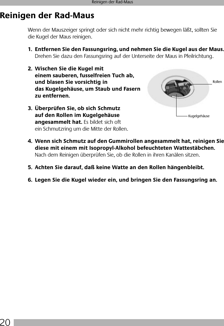  20 Reinigen der Rad-Maus Reinigen der Rad-Maus Wenn der Mauszeiger springt oder sich nicht mehr richtig bewegen läßt, sollten Sie die Kugel der Maus reinigen. 1. Entfernen Sie den Fassungsring, und nehmen Sie die Kugel aus der Maus.  Drehen Sie dazu den Fassungsring auf der Unterseite der Maus in Pfeilrichtung.  2. Wischen Sie die Kugel mit einem sauberen, fusselfreien Tuch ab, und blasen Sie vorsichtig in das Kugelgehäuse, um Staub und Fasern zu entfernen.3. Überprüfen Sie, ob sich Schmutz auf den Rollen im Kugelgehäuse angesammelt hat.  Es bildet sich oft ein Schmutzring um die Mitte der Rollen. 4. Wenn sich Schmutz auf den Gummirollen angesammelt hat, reinigen Sie diese mit einem mit Isopropyl-Alkohol befeuchteten Wattestäbchen.  Nach dem Reinigen überprüfen Sie, ob die Rollen in ihren Kanälen sitzen. 5. Achten Sie darauf, daß keine Watte an den Rollen hängenbleibt.6. Legen Sie die Kugel wieder ein, und bringen Sie den Fassungsring an.KugelgehäuseRollen