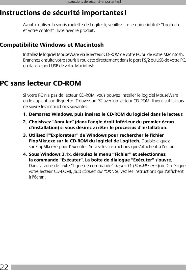  22 Instructions de sécurité importantes! Instructions de sécurité importantes! Avant d&apos;utiliser la souris-roulette de Logitech, veuillez lire le guide intitulé “Logitech et votre confort”, livré avec le produit . Compatibilité Windows et Macintosh  Installez le logiciel MouseWare via le lecteur CD-ROM de votre PC ou de votre Macintosh. Branchez ensuite votre souris à roulette directement dans le port PS/2 ou USB de votre PC, ou dans le port USB de votre Macintosh.  PC sans lecteur CD-ROM  Si votre PC n&apos;a pas de lecteur CD-ROM, vous pouvez installer le logiciel MouseWare en le copiant sur disquette. Trouvez un PC avec un lecteur CD-ROM. Il vous suffit alors de suivre les instructions suivantes: 1. Démarrez Windows, puis insérez le CD-ROM du logiciel dans le lecteur.2. Choisissez “Annuler” (dans l&apos;angle droit inférieur du premier écran d&apos;installation) si vous désirez arrêter le processus d&apos;installation. 3. Utilisez l&apos;“Explorateur” de Windows pour rechercher le fichier FlopMkr.exe sur le CD-ROM du logiciel de Logitech.   Double-cliquez sur FlopMkr.exe pour l&apos;exécuter. Suivez les instructions qui s&apos;affichent à l&apos;écran. 4. Sous Windows 3.1x, déroulez le menu “Fichier” et sélectionnez la commande “Exécuter”. La boîte de dialogue “Exécuter” s’ouvre.  Dans la zone de texte “Ligne de commande”,  tapez D:\FlopMkr.exe  (où D: désigne votre lecteur CD-ROM),  puis cliquez sur “OK” . Suivez les instructions qui s&apos;affichent à l&apos;écran.