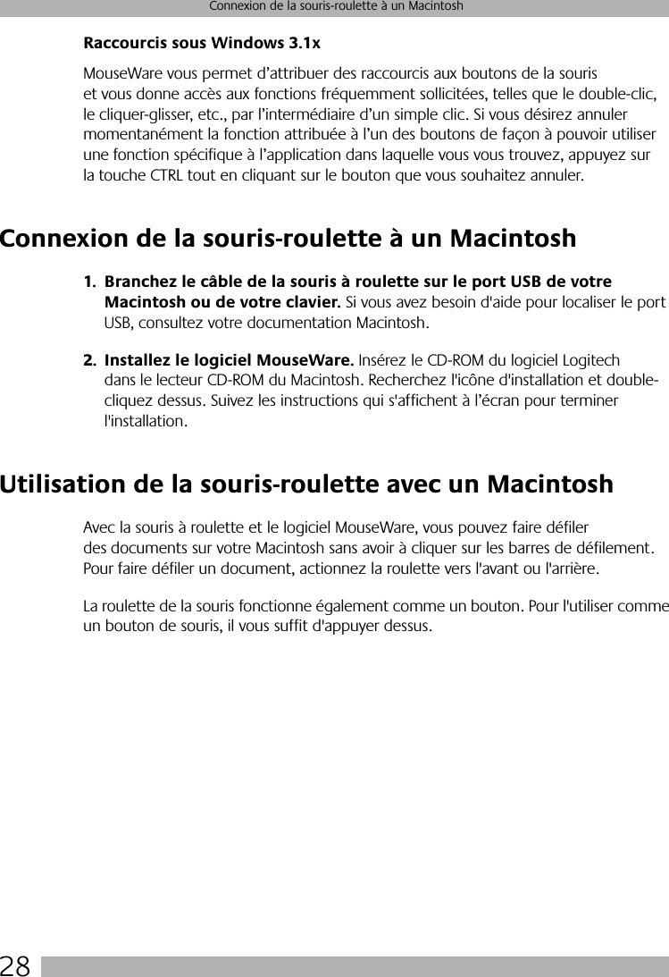 28Connexion de la souris-roulette à un MacintoshRaccourcis sous Windows 3.1xMouseWare vous permet d’attribuer des raccourcis aux boutons de la souris et vous donne accès aux fonctions fréquemment sollicitées, telles que le double-clic, le cliquer-glisser, etc., par l’intermédiaire d’un simple clic. Si vous désirez annuler momentanément la fonction attribuée à l’un des boutons de façon à pouvoir utiliser une fonction spécifique à l’application dans laquelle vous vous trouvez, appuyez sur la touche CTRL tout en cliquant sur le bouton que vous souhaitez annuler. Connexion de la souris-roulette à un Macintosh1. Branchez le câble de la souris à roulette sur le port USB de votre Macintosh ou de votre clavier. Si vous avez besoin d&apos;aide pour localiser le port USB, consultez votre documentation Macintosh.2. Installez le logiciel MouseWare. Insérez le CD-ROM du logiciel Logitech dans le lecteur CD-ROM du Macintosh. Recherchez l&apos;icône d&apos;installation et double-cliquez dessus. Suivez les instructions qui s&apos;affichent à l’écran pour terminer l&apos;installation.Utilisation de la souris-roulette avec un MacintoshAvec la souris à roulette et le logiciel MouseWare, vous pouvez faire défiler des documents sur votre Macintosh sans avoir à cliquer sur les barres de défilement. Pour faire défiler un document, actionnez la roulette vers l&apos;avant ou l&apos;arrière. La roulette de la souris fonctionne également comme un bouton. Pour l&apos;utiliser comme un bouton de souris, il vous suffit d&apos;appuyer dessus.