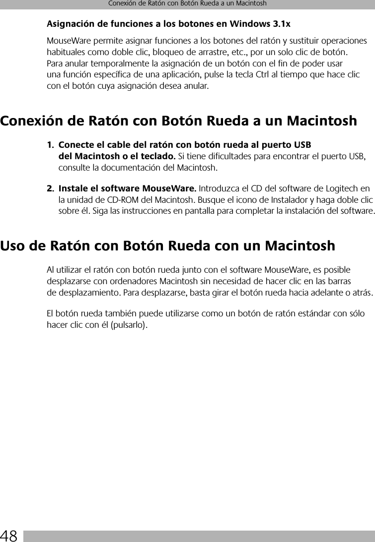 48Conexión de Ratón con Botón Rueda a un MacintoshAsignación de funciones a los botones en Windows 3.1xMouseWare permite asignar funciones a los botones del ratón y sustituir operaciones habituales como doble clic, bloqueo de arrastre, etc., por un solo clic de botón. Para anular temporalmente la asignación de un botón con el fin de poder usar una función específica de una aplicación, pulse la tecla Ctrl al tiempo que hace clic con el botón cuya asignación desea anular. Conexión de Ratón con Botón Rueda a un Macintosh1. Conecte el cable del ratón con botón rueda al puerto USB del Macintosh o el teclado. Si tiene dificultades para encontrar el puerto USB, consulte la documentación del Macintosh.2. Instale el software MouseWare. Introduzca el CD del software de Logitech en la unidad de CD-ROM del Macintosh. Busque el icono de Instalador y haga doble clic sobre él. Siga las instrucciones en pantalla para completar la instalación del software.Uso de Ratón con Botón Rueda con un MacintoshAl utilizar el ratón con botón rueda junto con el software MouseWare, es posible desplazarse con ordenadores Macintosh sin necesidad de hacer clic en las barras de desplazamiento. Para desplazarse, basta girar el botón rueda hacia adelante o atrás. El botón rueda también puede utilizarse como un botón de ratón estándar con sólo hacer clic con él (pulsarlo).