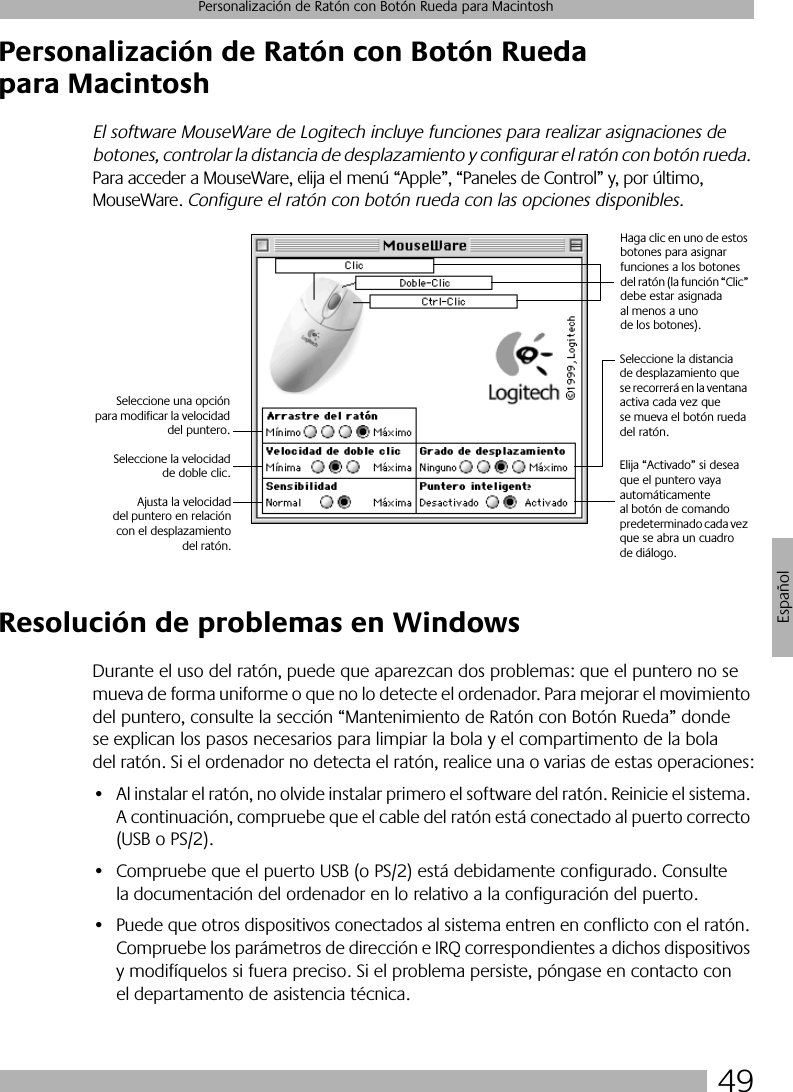 49Personalización de Ratón con Botón Rueda para MacintoshEspañolPersonalización de Ratón con Botón Rueda para MacintoshEl software MouseWare de Logitech incluye funciones para realizar asignaciones de botones, controlar la distancia de desplazamiento y configurar el ratón con botón rueda. Para acceder a MouseWare, elija el menú “Apple”, “Paneles de Control” y, por último, MouseWare. Configure el ratón con botón rueda con las opciones disponibles.Resolución de problemas en WindowsDurante el uso del ratón, puede que aparezcan dos problemas: que el puntero no se mueva de forma uniforme o que no lo detecte el ordenador. Para mejorar el movimiento del puntero, consulte la sección “Mantenimiento de Ratón con Botón Rueda” donde se explican los pasos necesarios para limpiar la bola y el compartimento de la bola del ratón. Si el ordenador no detecta el ratón, realice una o varias de estas operaciones:• Al instalar el ratón, no olvide instalar primero el software del ratón. Reinicie el sistema. A continuación, compruebe que el cable del ratón está conectado al puerto correcto (USB o PS/2).• Compruebe que el puerto USB (o PS/2) está debidamente configurado. Consulte la documentación del ordenador en lo relativo a la configuración del puerto.• Puede que otros dispositivos conectados al sistema entren en conflicto con el ratón. Compruebe los parámetros de dirección e IRQ correspondientes a dichos dispositivos y modifíquelos si fuera preciso. Si el problema persiste, póngase en contacto con el departamento de asistencia técnica.Haga clic en uno de estos botones para asignar funciones a los botones del ratón (la función “Clic” debe estar asignada al menos a uno de los botones).Seleccione la distancia de desplazamiento que se recorrerá en la ventana activa cada vez que se mueva el botón rueda del ratón.Seleccione una opciónpara modificar la velocidaddel puntero.Seleccione la velocidadde doble clic. Elija “Activado” si desea que el puntero vaya automáticamente al botón de comando predeterminado cada vez que se abra un cuadro de diálogo.Ajusta la velocidaddel puntero en relacióncon el desplazamientodel ratón.