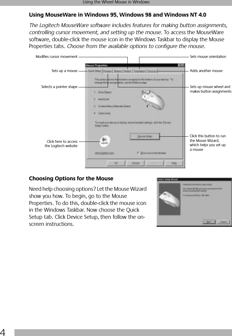  4 Using the Wheel Mouse in Windows Using MouseWare in Windows 95, Windows 98 and Windows NT 4.0 The Logitech MouseWare software includes features for making button assignments, controlling cursor movement, and setting up the mouse.  To access the MouseWare software, double-click the mouse icon in the Windows Taskbar to display the Mouse Properties tabs.  Choose from the available options to configure the mouse.  Choosing Options for the Mouse Need help choosing options? Let the Mouse Wizard show you how. To begin, go to the Mouse Properties. To do this, double-click the mouse icon in the Windows Taskbar. Now choose the Quick Setup tab. Click Device Setup, then follow the on-screen instructions. Click this button to runthe Mouse Wizard,which helps you set up a mouseSelects a pointer shapeSets up a mouseModifies cursor movement Sets mouse orientationAdds another mouseSets up mouse wheel and makes button assignments Click here to accessthe Logitech website