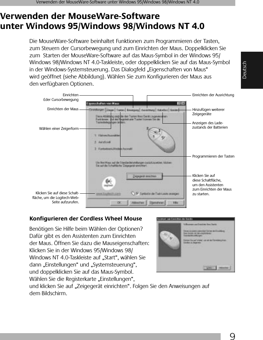  9 Verwenden der MouseWare-Software unter Windows 95/Windows 98/Windows NT 4.0 Deutsch Verwenden der MouseWare-Software unter Windows 95/Windows 98/Windows NT 4.0 Die MouseWare-Software beinhaltet Funktionen zum Programmieren der Tasten, zum Steuern der Cursorbewegung und zum Einrichten der Maus. Doppelklicken Sie zum  Starten der MouseWare-Software auf das Maus-Symbol in der Windows 95/Windows 98/Windows NT 4.0-Taskleiste, oder doppelklicken Sie auf das Maus-Symbol in der Windows-Systemsteuerung. Das Dialogfeld „Eigenschaften von Maus“ wird geöffnet (siehe Abbildung). Wählen Sie zum Konfigurieren der Maus aus den verfügbaren Optionen.  Konfigurieren der Cordless Wheel Mouse Benötigen Sie Hilfe beim Wählen der Optionen? Dafür gibt es den Assistenten zum Einrichten der Maus. Öffnen Sie dazu die Mauseigenschaften: Klicken Sie in der Windows 95/Windows 98/Windows NT 4.0-Taskleiste auf „Start“, wählen Sie dann „Einstellungen“ und „Systemsteuerung“, und doppelklicken Sie auf das Maus-Symbol. Wählen Sie die Registerkarte „Einstellungen“, und klicken Sie auf „Zeigegerät einrichten“. Folgen Sie den Anweisungen auf dem Bildschirm. Einrichten der MausEinrichten£der CursorbewegungEinrichten der AusrichtungHinzufügen weiterer ZeigegeräteProgrammieren der TastenWählen einer ZeigerformAnzeigen des Lade-zustands der Batterien Klicken Sie auf diese Schalt-fläche, um die Logitech-Web-Seite aufzurufen.Klicken Sie auf diese Schaltfläche, um den Assistenten zum Einrichten der Maus zu starten.